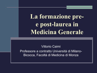 La formazione pre-e 
post-laurea in 
Medicina Generale 
Vittorio Caimi 
Professore a contratto Università di Milano- 
Bicocca, Facoltà di Medicina di Monza 
 