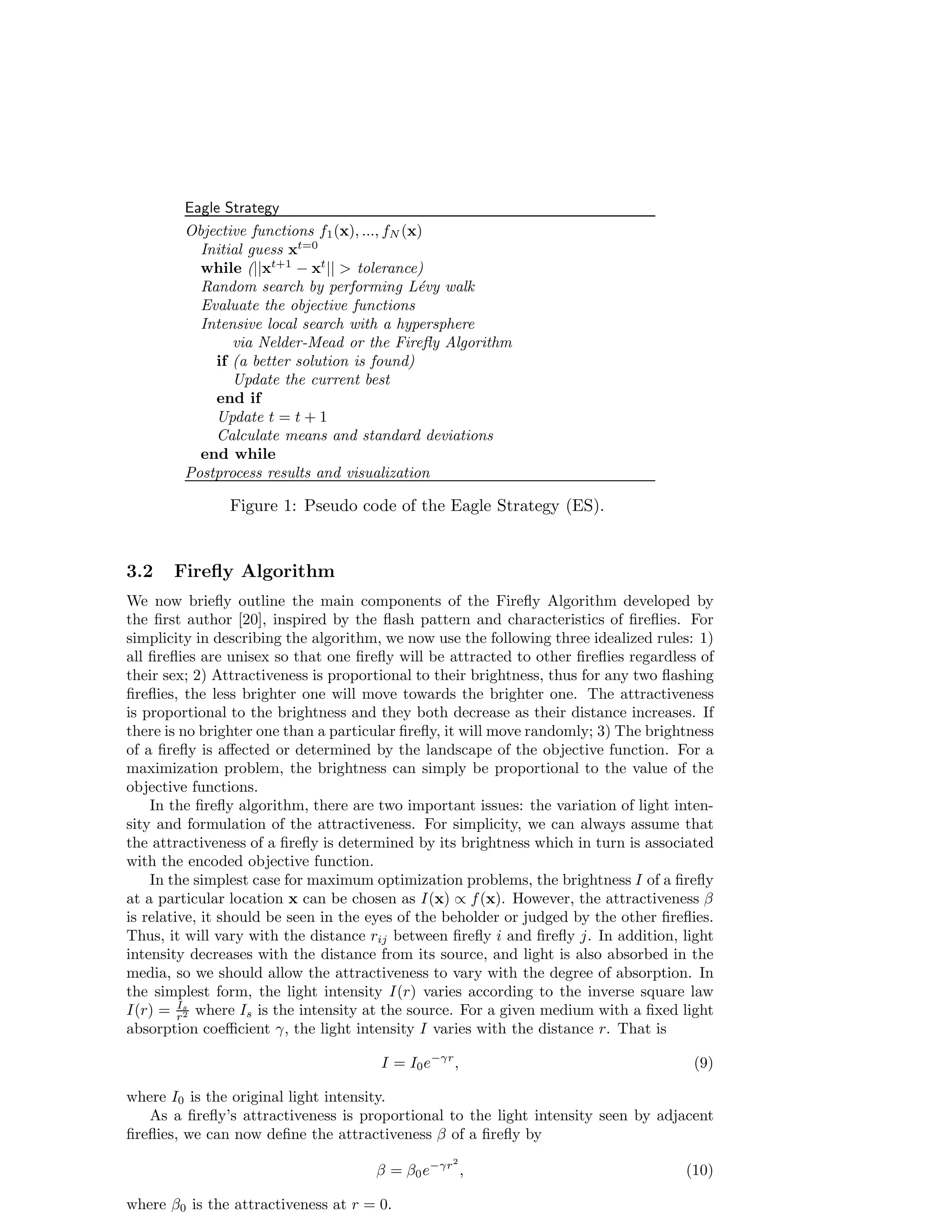 Eagle Strategy 
Objective functions f1(x), ..., fN(x) 
Initial guess xt=0 
while (||xt+1 − xt||  tolerance) 
Random search by performing L´evy walk 
Evaluate the objective functions 
Intensive local search with a hypersphere 
via Nelder-Mead or the Firefly Algorithm 
if (a better solution is found) 
Update the current best 
end if 
Update t = t + 1 
Calculate means and standard deviations 
end while 
Postprocess results and visualization 
Figure 1: Pseudo code of the Eagle Strategy (ES). 
3.2 Firefly Algorithm 
We now briefly outline the main components of the Firefly Algorithm developed by 
the first author [20], inspired by the flash pattern and characteristics of fireflies. For 
simplicity in describing the algorithm, we now use the following three idealized rules: 1) 
all fireflies are unisex so that one firefly will be attracted to other fireflies regardless of 
their sex; 2) Attractiveness is proportional to their brightness, thus for any two flashing 
fireflies, the less brighter one will move towards the brighter one. The attractiveness 
is proportional to the brightness and they both decrease as their distance increases. If 
there is no brighter one than a particular firefly, it will move randomly; 3) The brightness 
of a firefly is affected or determined by the landscape of the objective function. For a 
maximization problem, the brightness can simply be proportional to the value of the 
objective functions. 
In the firefly algorithm, there are two important issues: the variation of light inten-sity 
and formulation of the attractiveness. For simplicity, we can always assume that 
the attractiveness of a firefly is determined by its brightness which in turn is associated 
with the encoded objective function. 
In the simplest case for maximum optimization problems, the brightness I of a firefly 
at a particular location x can be chosen as I(x) / f(x). However, the attractiveness  