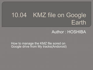 Author : HOSHIBA
How to manage the KMZ file sored on
Google drive from My tracks(Andoroid)
 
