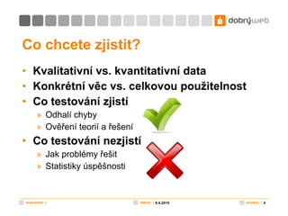 Co chcete zjistit? Kvalitativní vs. kvantitativní data Konkrétní věc vs. celkovou použitelnost Co testování zjistí Odhalí chyby Ověření teorií a řešení Co testování nezjistí Jak problémy řešit Statistiky úspěšnosti 8.4.2010 