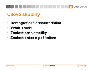 Cílové skupiny Demografická charakteristika Vztah k webu Znalost problematiky Znalost práce s počítačem 8.4.2010 