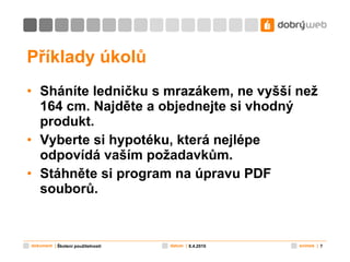 Příklady úkolů Sháníte ledničku s mrazákem, ne vyšší než 164 cm. Najděte a objednejte si vhodný produkt. Vyberte si hypotéku, která nejlépe odpovídá vaším požadavkům. Stáhněte si program na úpravu PDF souborů. 8.4.2010 Školení použitelnosti 