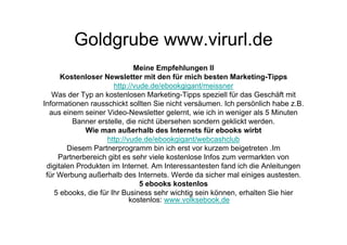Goldgrube www.virurl.de
                              Meine Empfehlungen II
      Kostenloser Newsletter mit den für mich besten Marketing-Tipps
                       http://vude.de/ebookgigant/meissner
   Was der Typ an kostenlosen Marketing-Tipps speziell für das Geschäft mit
Informationen rausschickt sollten Sie nicht versäumen. Ich persönlich habe z.B.
  aus einem seiner Video-Newsletter gelernt, wie ich in weniger als 5 Minuten
         Banner erstelle, die nicht übersehen sondern geklickt werden.
             Wie man außerhalb des Internets für ebooks wirbt
                    http://vude.de/ebookgigant/webcashclub
        Diesem Partnerprogramm bin ich erst vor kurzem beigetreten .Im
     Partnerbereich gibt es sehr viele kostenlose Infos zum vermarkten von
 digitalen Produkten im Internet. Am Interessantesten fand ich die Anleitungen
 für Werbung außerhalb des Internets. Werde da sicher mal einiges austesten.
                                5 ebooks kostenlos
    5 ebooks, die für Ihr Business sehr wichtig sein können, erhalten Sie hier
                            kostenlos: www.volksebook.de
 