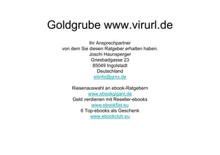 Goldgrube www.virurl.de
              Ihr Ansprechpartner
  von dem Sie diesen Ratgeber erhalten haben.
              Joschi Haunsperger
               Griesbadgasse 23
                85049 Ingolstadt
                  Deutschland
                eilinfo@gmx.de

      Riesenauswahl an ebook-Ratgebern
             www.ebookgigant.de
      Geld verdienen mit Reseller-ebooks
              www.ebookflat.eu
          6 Top-ebooks als Geschenk
              www.ebookclub.eu
 