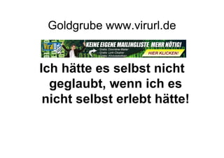 Goldgrube www.virurl.de


Ich hätte es selbst nicht
  geglaubt, wenn ich es
 nicht selbst erlebt hätte!
 