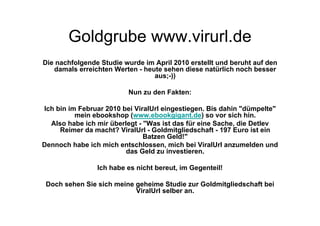 Goldgrube www.virurl.de
Die nachfolgende Studie wurde im April 2010 erstellt und beruht auf den
   damals erreichten Werten - heute sehen diese natürlich noch besser
                                 aus;-))

                          Nun zu den Fakten:

Ich bin im Februar 2010 bei ViralUrl eingestiegen. Bis dahin "dümpelte"
          mein ebookshop (www.ebookgigant.de) so vor sich hin.
  Also habe ich mir überlegt - "Was ist das für eine Sache, die Detlev
     Reimer da macht? ViralUrl - Goldmitgliedschaft - 197 Euro ist ein
                               Batzen Geld!"
Dennoch habe ich mich entschlossen, mich bei ViralUrl anzumelden und
                         das Geld zu investieren.

                Ich habe es nicht bereut, im Gegenteil!

 Doch sehen Sie sich meine geheime Studie zur Goldmitgliedschaft bei
                           ViralUrl selber an.
 
