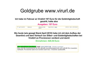 Goldgrube www.virurl.de
Ich habe im Februar an ViralUrl 197 Euro für die Goldmitgliedschaft
                          gezahlt, hatte also
                       Ausgaben: 197 Euro



Bis heute (wie gesagt Stand April 2010) habe ich mit dem Aufbau der
 Downline und dem Verkauf von Silber- und Goldmitgliedschaften bei
               ViralUrl an Provisionen verdient und damit
                       Einnahmen: 428,54 Euro
 