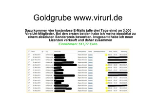 Goldgrube www.virurl.de
Dazu kommen vier kostenlose E-Mails (alle drei Tage eine) an 3.000
ViralUrl-Mitglieder. Bei den ersten beiden habe ich meine ebookflat zu
  einem absoluten Sonderpreis beworben. Insgesamt habe ich neun
                Lizenzen verkauft und daher zusammen
                      Einnahmen: 517,77 Euro
 