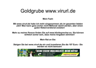 Goldgrube www.virurl.de
                               Mein Fazit:

Mit www.virurl.de habe ich mehr eingenommen als im gesamten letzten
   Jahr! Man kann ganz sicher nicht Millionär damit werden, aber einen
                     guten Nebenverdienst erzielen!

Mehr zu meiner Person finden Sie auf www.kliniksprecher.eu. Sie können
           wirklich sicher sein, dass meine Angaben stimmen!

                            Mein Rat an Sie:

 Steigen Sie bei www.virurl.de ein und investieren Sie die 197 Euro - Sie
                         werden es nicht bereuen!
 