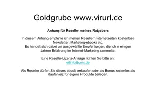 Goldgrube www.virurl.de
                 Anhang für Reseller meines Ratgebers

In diesem Anhang empfehle ich meinen Resellern Internetseiten, kostenlose
                     Newsletter, Marketing-ebooks etc.
   Es handelt sich dabei um ausgewählte Empfehlungen, die ich in einigen
             Jahren Erfahrung im Internet-Marketing sammelte.

             Eine Reseller-Lizenz-Anfrage richten Sie bitte an:
                              eilinfo@gmx.de

Als Reseller dürfen Sie dieses ebook verkaufen oder als Bonus kostenlos als
                  Kaufanreiz für eigene Produkte beilegen.
 