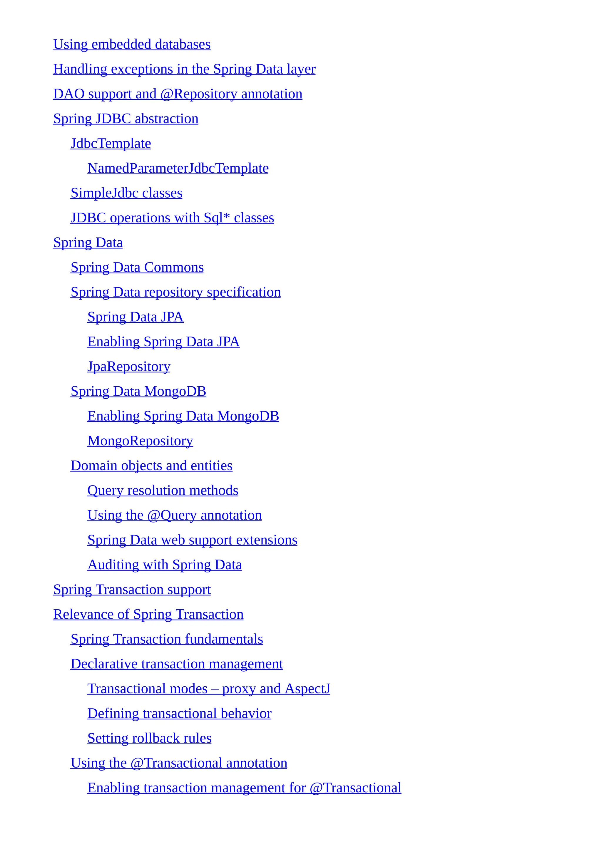 Using embedded databases
Handling exceptions in the Spring Data layer
DAO support and @Repository annotation
Spring JDBC abstraction
JdbcTemplate
NamedParameterJdbcTemplate
SimpleJdbc classes
JDBC operations with Sql* classes
Spring Data
Spring Data Commons
Spring Data repository specification
Spring Data JPA
Enabling Spring Data JPA
JpaRepository
Spring Data MongoDB
Enabling Spring Data MongoDB
MongoRepository
Domain objects and entities
Query resolution methods
Using the @Query annotation
Spring Data web support extensions
Auditing with Spring Data
Spring Transaction support
Relevance of Spring Transaction
Spring Transaction fundamentals
Declarative transaction management
Transactional modes – proxy and AspectJ
Defining transactional behavior
Setting rollback rules
Using the @Transactional annotation
Enabling transaction management for @Transactional
 