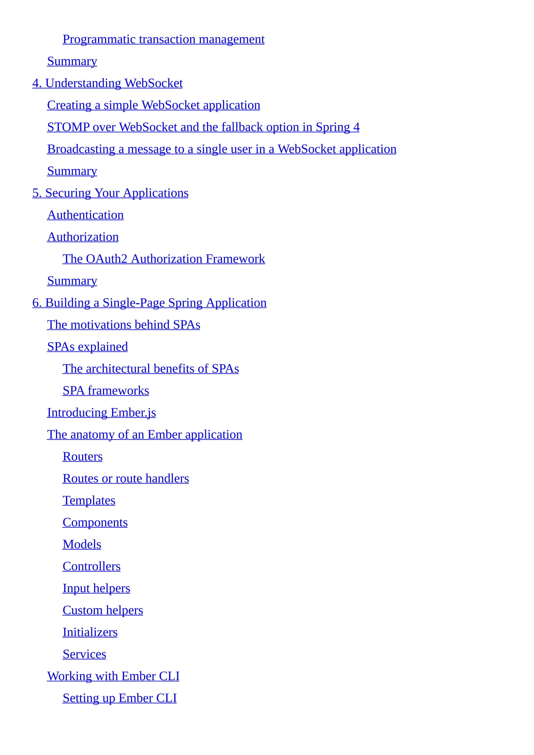 Programmatic transaction management
Summary
4. Understanding WebSocket
Creating a simple WebSocket application
STOMP over WebSocket and the fallback option in Spring 4
Broadcasting a message to a single user in a WebSocket application
Summary
5. Securing Your Applications
Authentication
Authorization
The OAuth2 Authorization Framework
Summary
6. Building a Single-Page Spring Application
The motivations behind SPAs
SPAs explained
The architectural benefits of SPAs
SPA frameworks
Introducing Ember.js
The anatomy of an Ember application
Routers
Routes or route handlers
Templates
Components
Models
Controllers
Input helpers
Custom helpers
Initializers
Services
Working with Ember CLI
Setting up Ember CLI
 