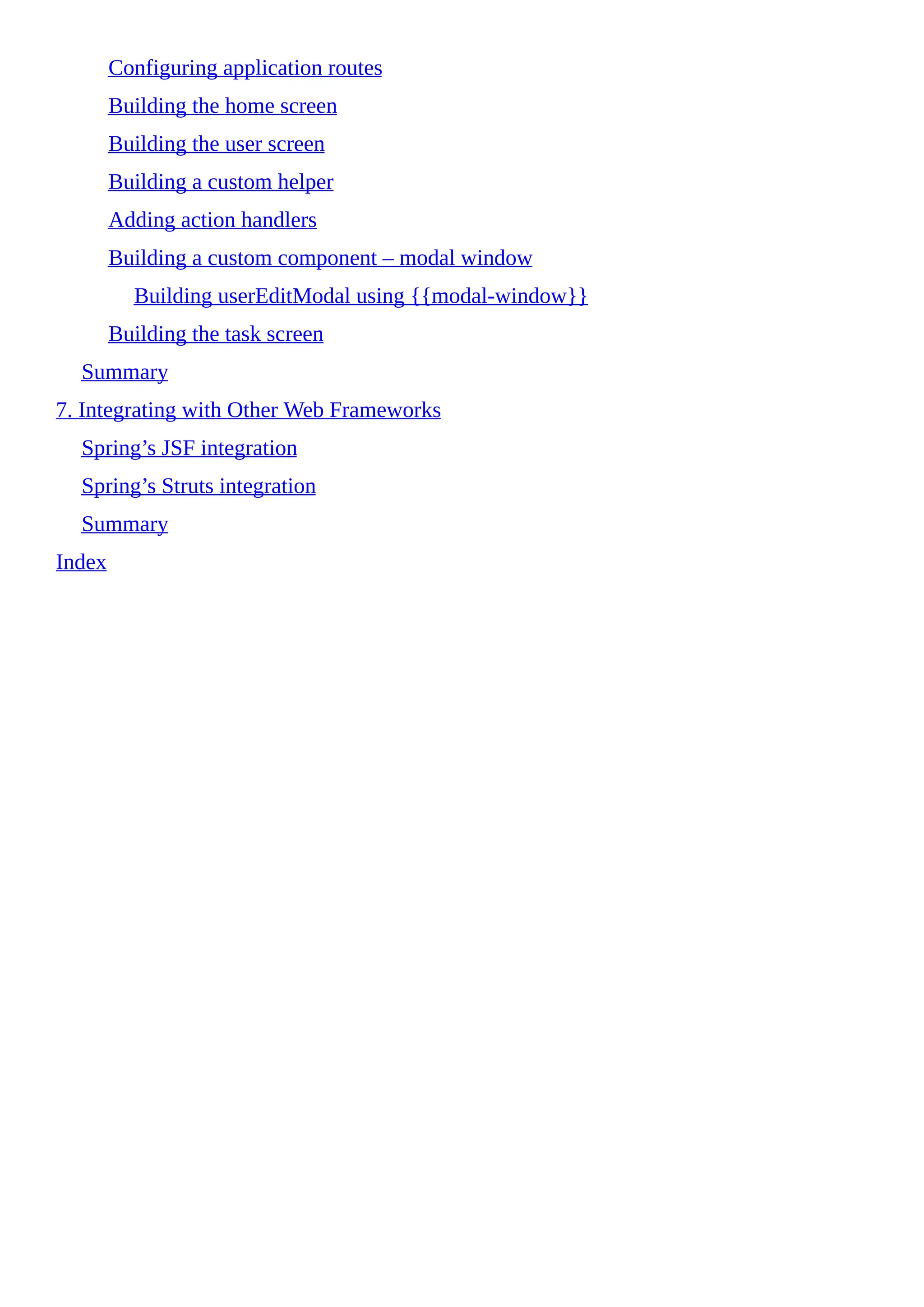 Configuring application routes
Building the home screen
Building the user screen
Building a custom helper
Adding action handlers
Building a custom component – modal window
Building userEditModal using {{modal-window}}
Building the task screen
Summary
7. Integrating with Other Web Frameworks
Spring’s JSF integration
Spring’s Struts integration
Summary
Index
 