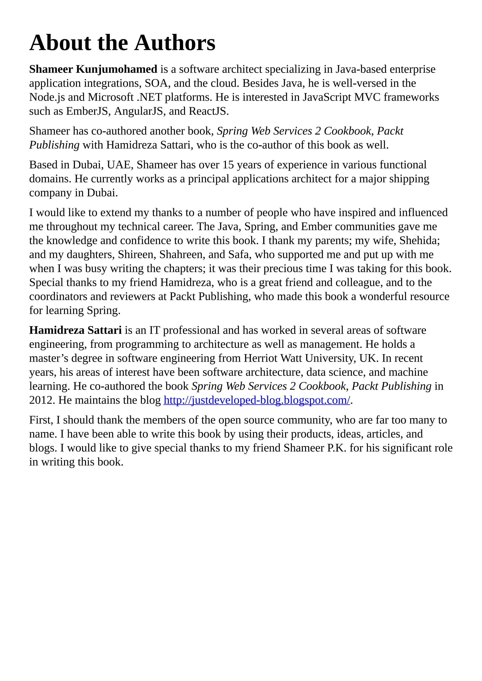 About the Authors
Shameer Kunjumohamed is a software architect specializing in Java-based enterprise
application integrations, SOA, and the cloud. Besides Java, he is well-versed in the
Node.js and Microsoft .NET platforms. He is interested in JavaScript MVC frameworks
such as EmberJS, AngularJS, and ReactJS.
Shameer has co-authored another book, Spring Web Services 2 Cookbook, Packt
Publishing with Hamidreza Sattari, who is the co-author of this book as well.
Based in Dubai, UAE, Shameer has over 15 years of experience in various functional
domains. He currently works as a principal applications architect for a major shipping
company in Dubai.
I would like to extend my thanks to a number of people who have inspired and influenced
me throughout my technical career. The Java, Spring, and Ember communities gave me
the knowledge and confidence to write this book. I thank my parents; my wife, Shehida;
and my daughters, Shireen, Shahreen, and Safa, who supported me and put up with me
when I was busy writing the chapters; it was their precious time I was taking for this book.
Special thanks to my friend Hamidreza, who is a great friend and colleague, and to the
coordinators and reviewers at Packt Publishing, who made this book a wonderful resource
for learning Spring.
Hamidreza Sattari is an IT professional and has worked in several areas of software
engineering, from programming to architecture as well as management. He holds a
master’s degree in software engineering from Herriot Watt University, UK. In recent
years, his areas of interest have been software architecture, data science, and machine
learning. He co-authored the book Spring Web Services 2 Cookbook, Packt Publishing in
2012. He maintains the blog http://justdeveloped-blog.blogspot.com/.
First, I should thank the members of the open source community, who are far too many to
name. I have been able to write this book by using their products, ideas, articles, and
blogs. I would like to give special thanks to my friend Shameer P.K. for his significant role
in writing this book.
 