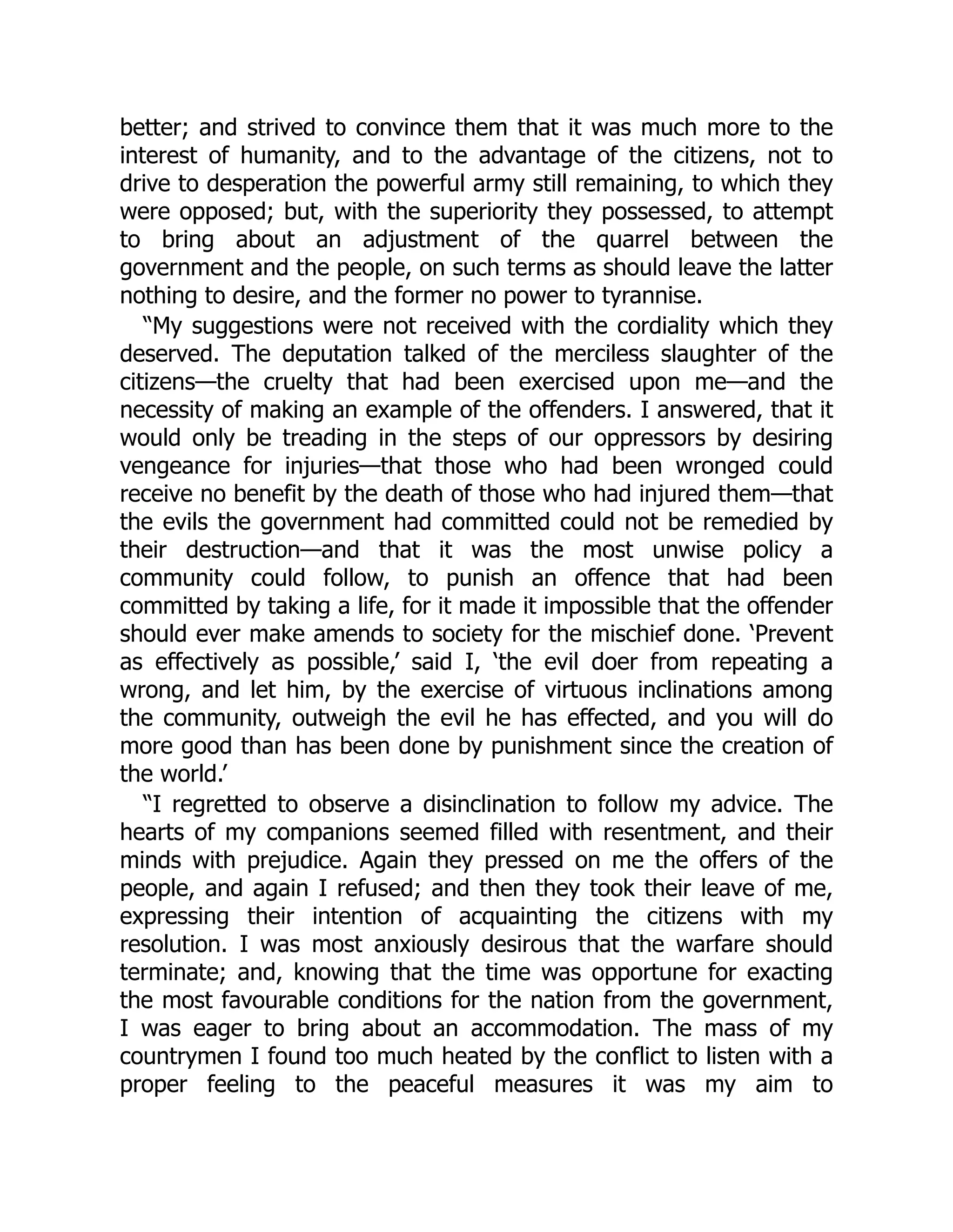 better; and strived to convince them that it was much more to the
interest of humanity, and to the advantage of the citizens, not to
drive to desperation the powerful army still remaining, to which they
were opposed; but, with the superiority they possessed, to attempt
to bring about an adjustment of the quarrel between the
government and the people, on such terms as should leave the latter
nothing to desire, and the former no power to tyrannise.
“My suggestions were not received with the cordiality which they
deserved. The deputation talked of the merciless slaughter of the
citizens—the cruelty that had been exercised upon me—and the
necessity of making an example of the offenders. I answered, that it
would only be treading in the steps of our oppressors by desiring
vengeance for injuries—that those who had been wronged could
receive no benefit by the death of those who had injured them—that
the evils the government had committed could not be remedied by
their destruction—and that it was the most unwise policy a
community could follow, to punish an offence that had been
committed by taking a life, for it made it impossible that the offender
should ever make amends to society for the mischief done. ‘Prevent
as effectively as possible,’ said I, ‘the evil doer from repeating a
wrong, and let him, by the exercise of virtuous inclinations among
the community, outweigh the evil he has effected, and you will do
more good than has been done by punishment since the creation of
the world.’
“I regretted to observe a disinclination to follow my advice. The
hearts of my companions seemed filled with resentment, and their
minds with prejudice. Again they pressed on me the offers of the
people, and again I refused; and then they took their leave of me,
expressing their intention of acquainting the citizens with my
resolution. I was most anxiously desirous that the warfare should
terminate; and, knowing that the time was opportune for exacting
the most favourable conditions for the nation from the government,
I was eager to bring about an accommodation. The mass of my
countrymen I found too much heated by the conflict to listen with a
proper feeling to the peaceful measures it was my aim to
 