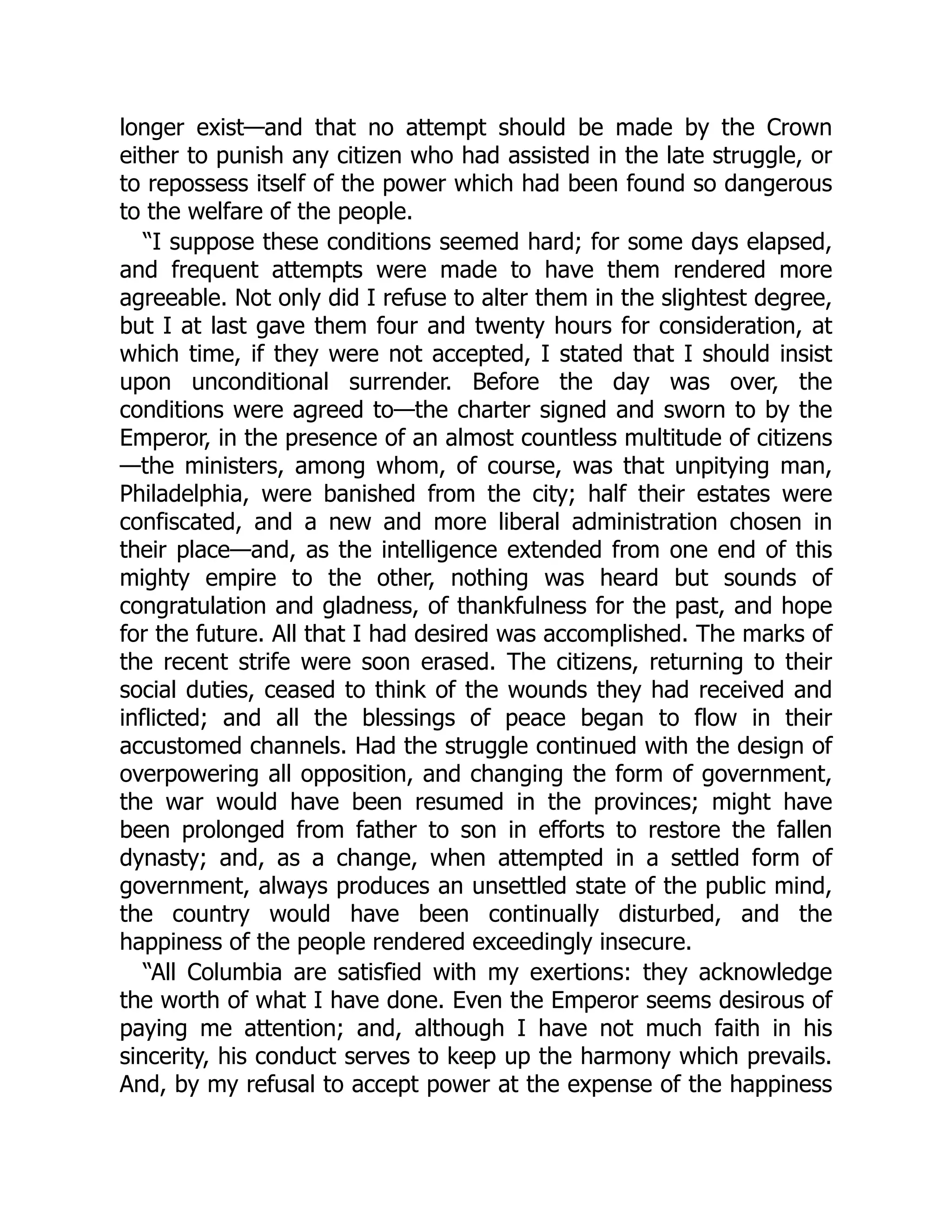 longer exist—and that no attempt should be made by the Crown
either to punish any citizen who had assisted in the late struggle, or
to repossess itself of the power which had been found so dangerous
to the welfare of the people.
“I suppose these conditions seemed hard; for some days elapsed,
and frequent attempts were made to have them rendered more
agreeable. Not only did I refuse to alter them in the slightest degree,
but I at last gave them four and twenty hours for consideration, at
which time, if they were not accepted, I stated that I should insist
upon unconditional surrender. Before the day was over, the
conditions were agreed to—the charter signed and sworn to by the
Emperor, in the presence of an almost countless multitude of citizens
—the ministers, among whom, of course, was that unpitying man,
Philadelphia, were banished from the city; half their estates were
confiscated, and a new and more liberal administration chosen in
their place—and, as the intelligence extended from one end of this
mighty empire to the other, nothing was heard but sounds of
congratulation and gladness, of thankfulness for the past, and hope
for the future. All that I had desired was accomplished. The marks of
the recent strife were soon erased. The citizens, returning to their
social duties, ceased to think of the wounds they had received and
inflicted; and all the blessings of peace began to flow in their
accustomed channels. Had the struggle continued with the design of
overpowering all opposition, and changing the form of government,
the war would have been resumed in the provinces; might have
been prolonged from father to son in efforts to restore the fallen
dynasty; and, as a change, when attempted in a settled form of
government, always produces an unsettled state of the public mind,
the country would have been continually disturbed, and the
happiness of the people rendered exceedingly insecure.
“All Columbia are satisfied with my exertions: they acknowledge
the worth of what I have done. Even the Emperor seems desirous of
paying me attention; and, although I have not much faith in his
sincerity, his conduct serves to keep up the harmony which prevails.
And, by my refusal to accept power at the expense of the happiness
 