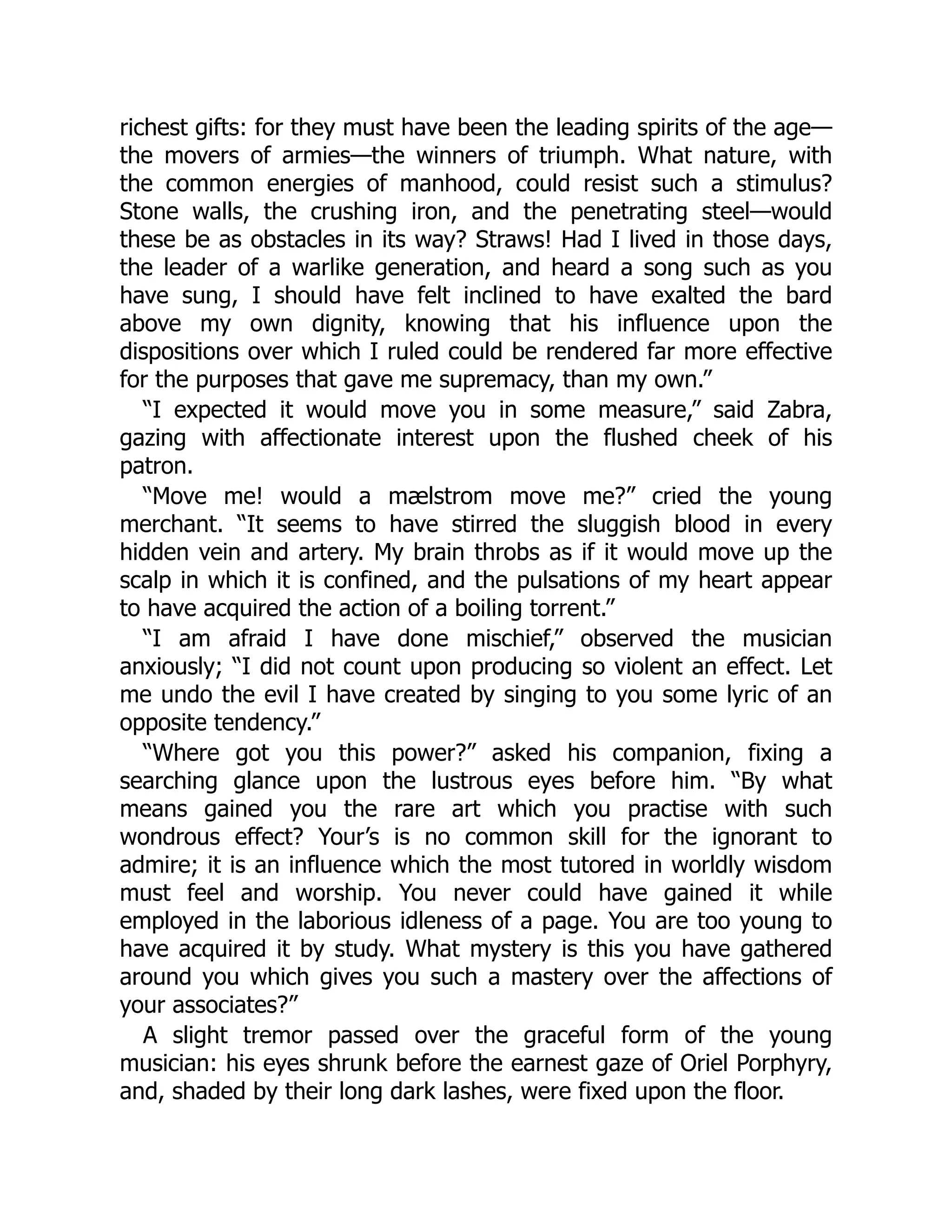 richest gifts: for they must have been the leading spirits of the age—
the movers of armies—the winners of triumph. What nature, with
the common energies of manhood, could resist such a stimulus?
Stone walls, the crushing iron, and the penetrating steel—would
these be as obstacles in its way? Straws! Had I lived in those days,
the leader of a warlike generation, and heard a song such as you
have sung, I should have felt inclined to have exalted the bard
above my own dignity, knowing that his influence upon the
dispositions over which I ruled could be rendered far more effective
for the purposes that gave me supremacy, than my own.”
“I expected it would move you in some measure,” said Zabra,
gazing with affectionate interest upon the flushed cheek of his
patron.
“Move me! would a mælstrom move me?” cried the young
merchant. “It seems to have stirred the sluggish blood in every
hidden vein and artery. My brain throbs as if it would move up the
scalp in which it is confined, and the pulsations of my heart appear
to have acquired the action of a boiling torrent.”
“I am afraid I have done mischief,” observed the musician
anxiously; “I did not count upon producing so violent an effect. Let
me undo the evil I have created by singing to you some lyric of an
opposite tendency.”
“Where got you this power?” asked his companion, fixing a
searching glance upon the lustrous eyes before him. “By what
means gained you the rare art which you practise with such
wondrous effect? Your’s is no common skill for the ignorant to
admire; it is an influence which the most tutored in worldly wisdom
must feel and worship. You never could have gained it while
employed in the laborious idleness of a page. You are too young to
have acquired it by study. What mystery is this you have gathered
around you which gives you such a mastery over the affections of
your associates?”
A slight tremor passed over the graceful form of the young
musician: his eyes shrunk before the earnest gaze of Oriel Porphyry,
and, shaded by their long dark lashes, were fixed upon the floor.
 