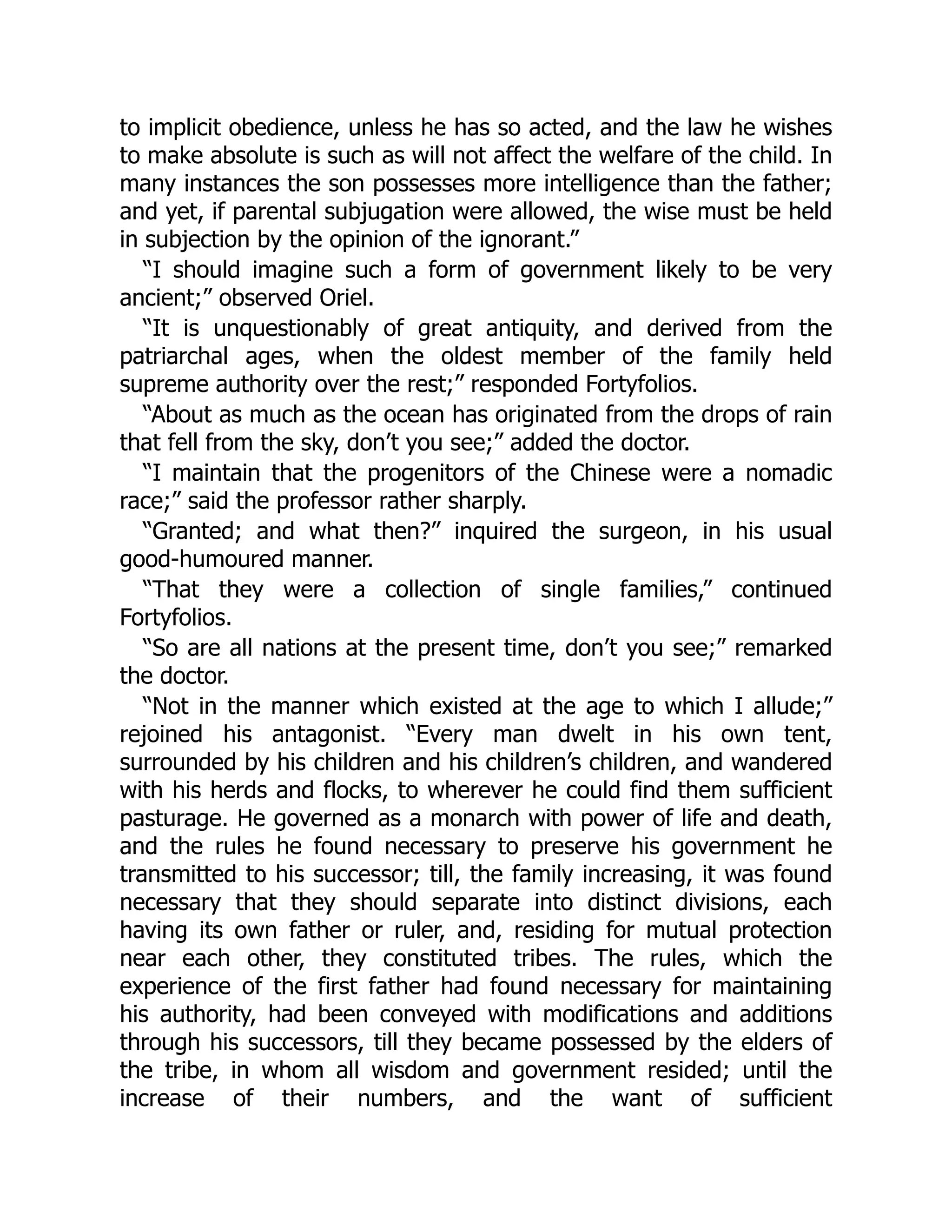 to implicit obedience, unless he has so acted, and the law he wishes
to make absolute is such as will not affect the welfare of the child. In
many instances the son possesses more intelligence than the father;
and yet, if parental subjugation were allowed, the wise must be held
in subjection by the opinion of the ignorant.”
“I should imagine such a form of government likely to be very
ancient;” observed Oriel.
“It is unquestionably of great antiquity, and derived from the
patriarchal ages, when the oldest member of the family held
supreme authority over the rest;” responded Fortyfolios.
“About as much as the ocean has originated from the drops of rain
that fell from the sky, don’t you see;” added the doctor.
“I maintain that the progenitors of the Chinese were a nomadic
race;” said the professor rather sharply.
“Granted; and what then?” inquired the surgeon, in his usual
good-humoured manner.
“That they were a collection of single families,” continued
Fortyfolios.
“So are all nations at the present time, don’t you see;” remarked
the doctor.
“Not in the manner which existed at the age to which I allude;”
rejoined his antagonist. “Every man dwelt in his own tent,
surrounded by his children and his children’s children, and wandered
with his herds and flocks, to wherever he could find them sufficient
pasturage. He governed as a monarch with power of life and death,
and the rules he found necessary to preserve his government he
transmitted to his successor; till, the family increasing, it was found
necessary that they should separate into distinct divisions, each
having its own father or ruler, and, residing for mutual protection
near each other, they constituted tribes. The rules, which the
experience of the first father had found necessary for maintaining
his authority, had been conveyed with modifications and additions
through his successors, till they became possessed by the elders of
the tribe, in whom all wisdom and government resided; until the
increase of their numbers, and the want of sufficient
 