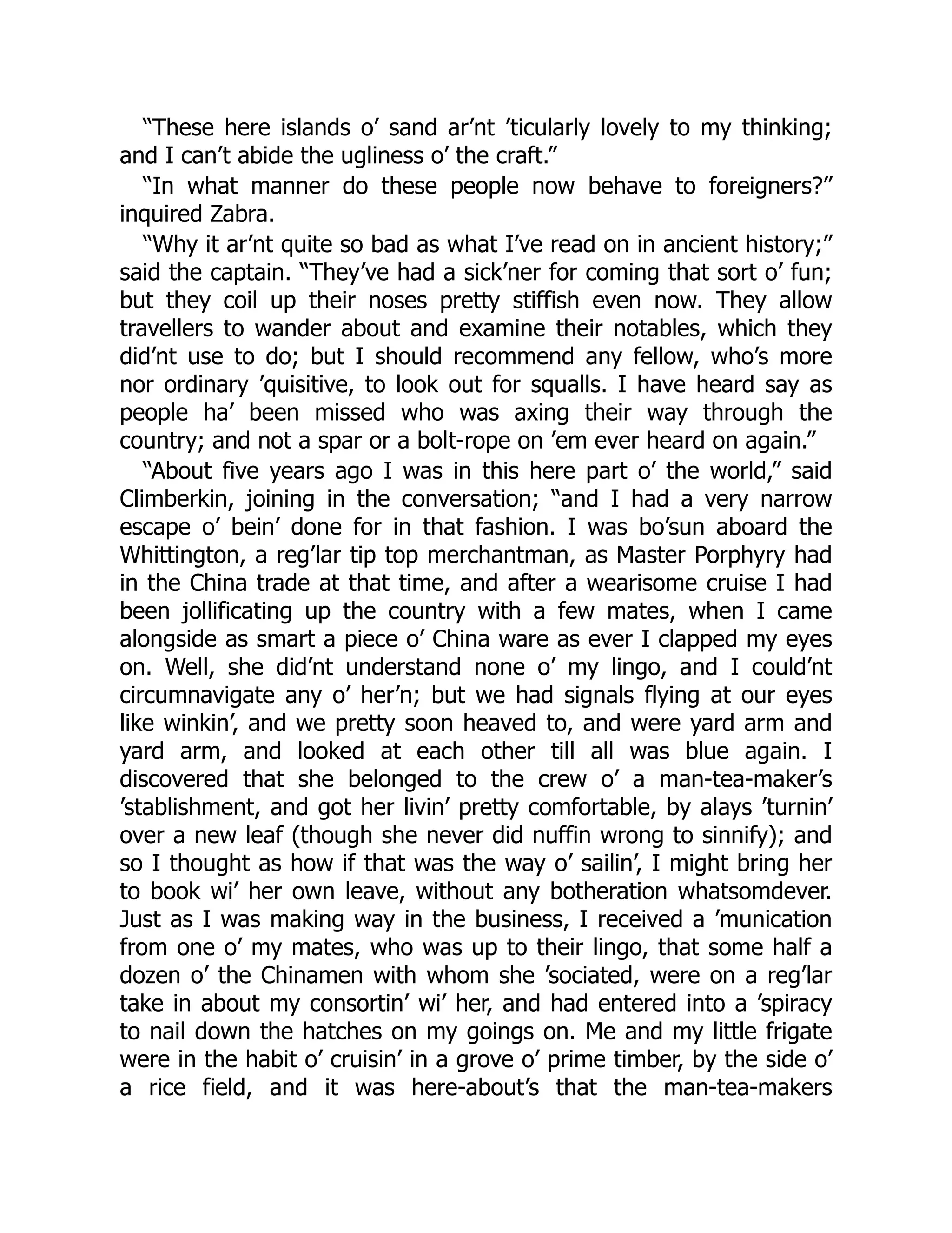 “These here islands o’ sand ar’nt ’ticularly lovely to my thinking;
and I can’t abide the ugliness o’ the craft.”
“In what manner do these people now behave to foreigners?”
inquired Zabra.
“Why it ar’nt quite so bad as what I’ve read on in ancient history;”
said the captain. “They’ve had a sick’ner for coming that sort o’ fun;
but they coil up their noses pretty stiffish even now. They allow
travellers to wander about and examine their notables, which they
did’nt use to do; but I should recommend any fellow, who’s more
nor ordinary ’quisitive, to look out for squalls. I have heard say as
people ha’ been missed who was axing their way through the
country; and not a spar or a bolt-rope on ’em ever heard on again.”
“About five years ago I was in this here part o’ the world,” said
Climberkin, joining in the conversation; “and I had a very narrow
escape o’ bein’ done for in that fashion. I was bo’sun aboard the
Whittington, a reg’lar tip top merchantman, as Master Porphyry had
in the China trade at that time, and after a wearisome cruise I had
been jollificating up the country with a few mates, when I came
alongside as smart a piece o’ China ware as ever I clapped my eyes
on. Well, she did’nt understand none o’ my lingo, and I could’nt
circumnavigate any o’ her’n; but we had signals flying at our eyes
like winkin’, and we pretty soon heaved to, and were yard arm and
yard arm, and looked at each other till all was blue again. I
discovered that she belonged to the crew o’ a man-tea-maker’s
’stablishment, and got her livin’ pretty comfortable, by alays ’turnin’
over a new leaf (though she never did nuffin wrong to sinnify); and
so I thought as how if that was the way o’ sailin’, I might bring her
to book wi’ her own leave, without any botheration whatsomdever.
Just as I was making way in the business, I received a ’munication
from one o’ my mates, who was up to their lingo, that some half a
dozen o’ the Chinamen with whom she ’sociated, were on a reg’lar
take in about my consortin’ wi’ her, and had entered into a ’spiracy
to nail down the hatches on my goings on. Me and my little frigate
were in the habit o’ cruisin’ in a grove o’ prime timber, by the side o’
a rice field, and it was here-about’s that the man-tea-makers
 
