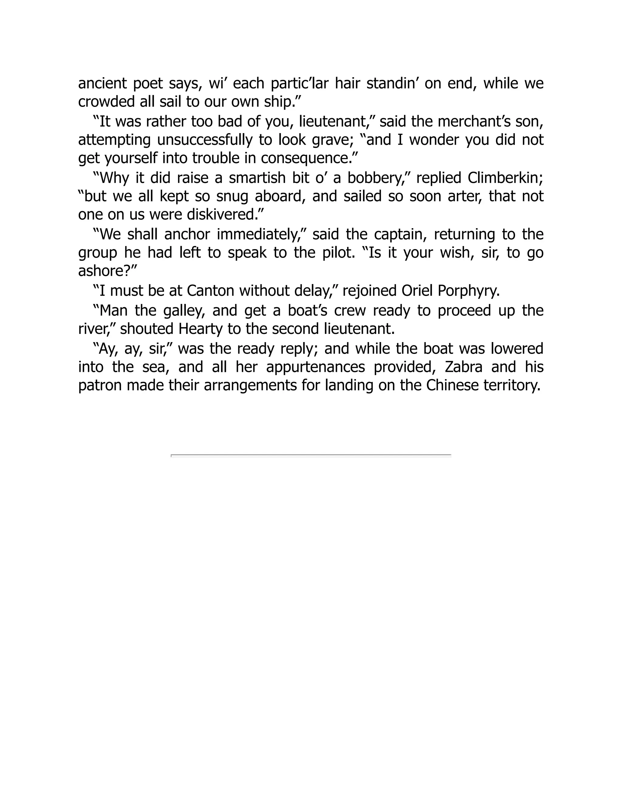 ancient poet says, wi’ each partic’lar hair standin’ on end, while we
crowded all sail to our own ship.”
“It was rather too bad of you, lieutenant,” said the merchant’s son,
attempting unsuccessfully to look grave; “and I wonder you did not
get yourself into trouble in consequence.”
“Why it did raise a smartish bit o’ a bobbery,” replied Climberkin;
“but we all kept so snug aboard, and sailed so soon arter, that not
one on us were diskivered.”
“We shall anchor immediately,” said the captain, returning to the
group he had left to speak to the pilot. “Is it your wish, sir, to go
ashore?”
“I must be at Canton without delay,” rejoined Oriel Porphyry.
“Man the galley, and get a boat’s crew ready to proceed up the
river,” shouted Hearty to the second lieutenant.
“Ay, ay, sir,” was the ready reply; and while the boat was lowered
into the sea, and all her appurtenances provided, Zabra and his
patron made their arrangements for landing on the Chinese territory.
 