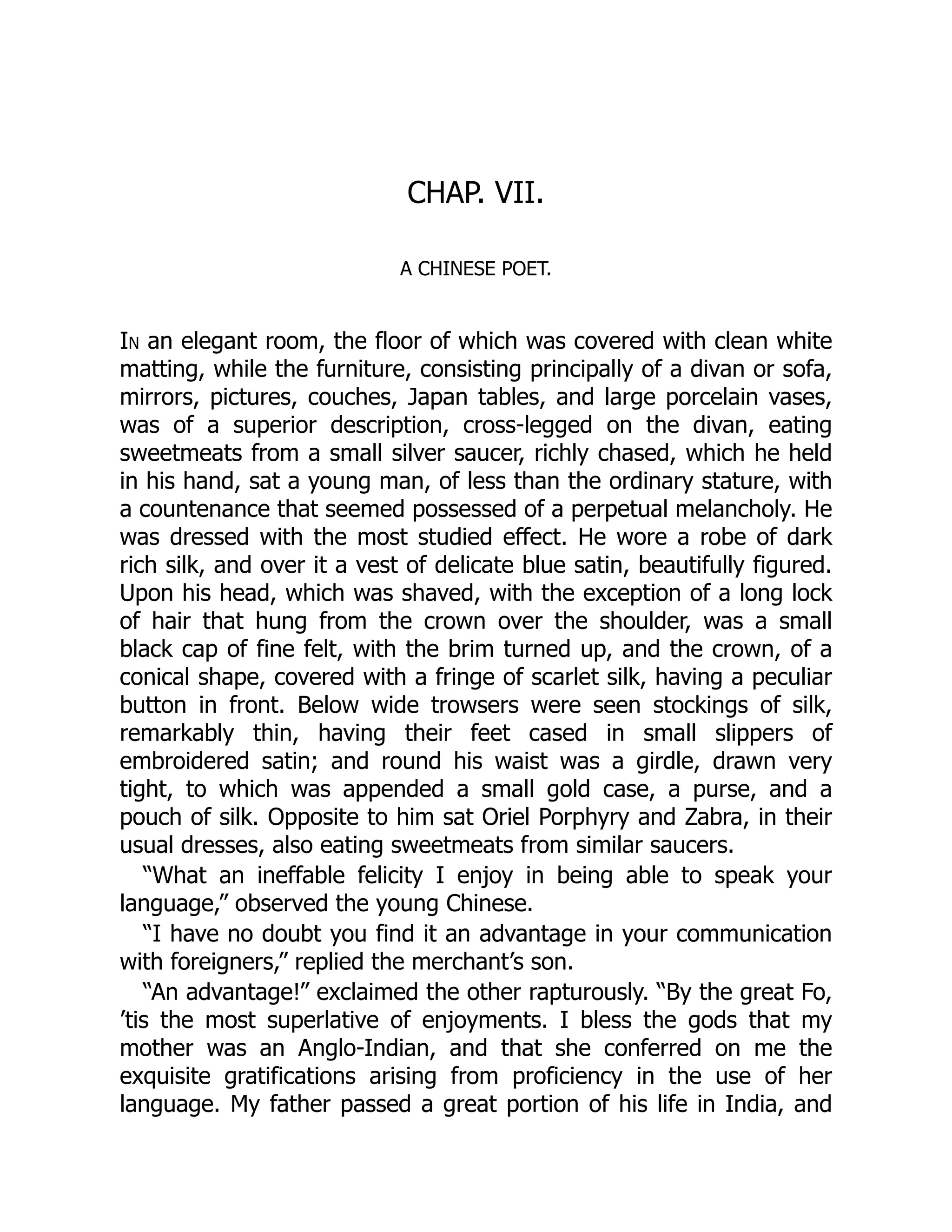 CHAP. VII.
A CHINESE POET.
In an elegant room, the floor of which was covered with clean white
matting, while the furniture, consisting principally of a divan or sofa,
mirrors, pictures, couches, Japan tables, and large porcelain vases,
was of a superior description, cross-legged on the divan, eating
sweetmeats from a small silver saucer, richly chased, which he held
in his hand, sat a young man, of less than the ordinary stature, with
a countenance that seemed possessed of a perpetual melancholy. He
was dressed with the most studied effect. He wore a robe of dark
rich silk, and over it a vest of delicate blue satin, beautifully figured.
Upon his head, which was shaved, with the exception of a long lock
of hair that hung from the crown over the shoulder, was a small
black cap of fine felt, with the brim turned up, and the crown, of a
conical shape, covered with a fringe of scarlet silk, having a peculiar
button in front. Below wide trowsers were seen stockings of silk,
remarkably thin, having their feet cased in small slippers of
embroidered satin; and round his waist was a girdle, drawn very
tight, to which was appended a small gold case, a purse, and a
pouch of silk. Opposite to him sat Oriel Porphyry and Zabra, in their
usual dresses, also eating sweetmeats from similar saucers.
“What an ineffable felicity I enjoy in being able to speak your
language,” observed the young Chinese.
“I have no doubt you find it an advantage in your communication
with foreigners,” replied the merchant’s son.
“An advantage!” exclaimed the other rapturously. “By the great Fo,
’tis the most superlative of enjoyments. I bless the gods that my
mother was an Anglo-Indian, and that she conferred on me the
exquisite gratifications arising from proficiency in the use of her
language. My father passed a great portion of his life in India, and
 
