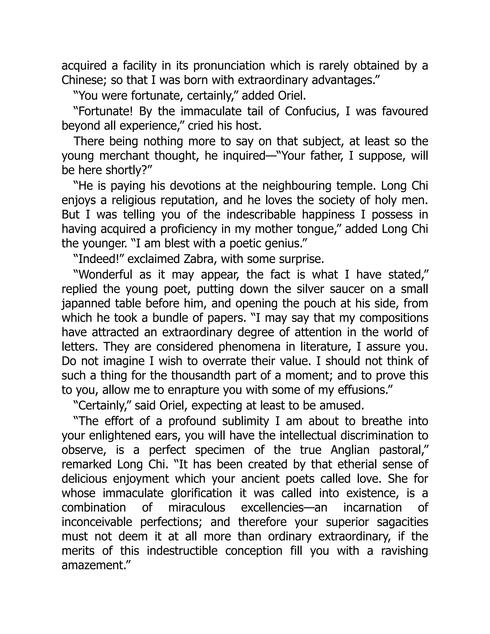 acquired a facility in its pronunciation which is rarely obtained by a
Chinese; so that I was born with extraordinary advantages.”
“You were fortunate, certainly,” added Oriel.
“Fortunate! By the immaculate tail of Confucius, I was favoured
beyond all experience,” cried his host.
There being nothing more to say on that subject, at least so the
young merchant thought, he inquired—“Your father, I suppose, will
be here shortly?”
“He is paying his devotions at the neighbouring temple. Long Chi
enjoys a religious reputation, and he loves the society of holy men.
But I was telling you of the indescribable happiness I possess in
having acquired a proficiency in my mother tongue,” added Long Chi
the younger. “I am blest with a poetic genius.”
“Indeed!” exclaimed Zabra, with some surprise.
“Wonderful as it may appear, the fact is what I have stated,”
replied the young poet, putting down the silver saucer on a small
japanned table before him, and opening the pouch at his side, from
which he took a bundle of papers. “I may say that my compositions
have attracted an extraordinary degree of attention in the world of
letters. They are considered phenomena in literature, I assure you.
Do not imagine I wish to overrate their value. I should not think of
such a thing for the thousandth part of a moment; and to prove this
to you, allow me to enrapture you with some of my effusions.”
“Certainly,” said Oriel, expecting at least to be amused.
“The effort of a profound sublimity I am about to breathe into
your enlightened ears, you will have the intellectual discrimination to
observe, is a perfect specimen of the true Anglian pastoral,”
remarked Long Chi. “It has been created by that etherial sense of
delicious enjoyment which your ancient poets called love. She for
whose immaculate glorification it was called into existence, is a
combination of miraculous excellencies—an incarnation of
inconceivable perfections; and therefore your superior sagacities
must not deem it at all more than ordinary extraordinary, if the
merits of this indestructible conception fill you with a ravishing
amazement.”
 