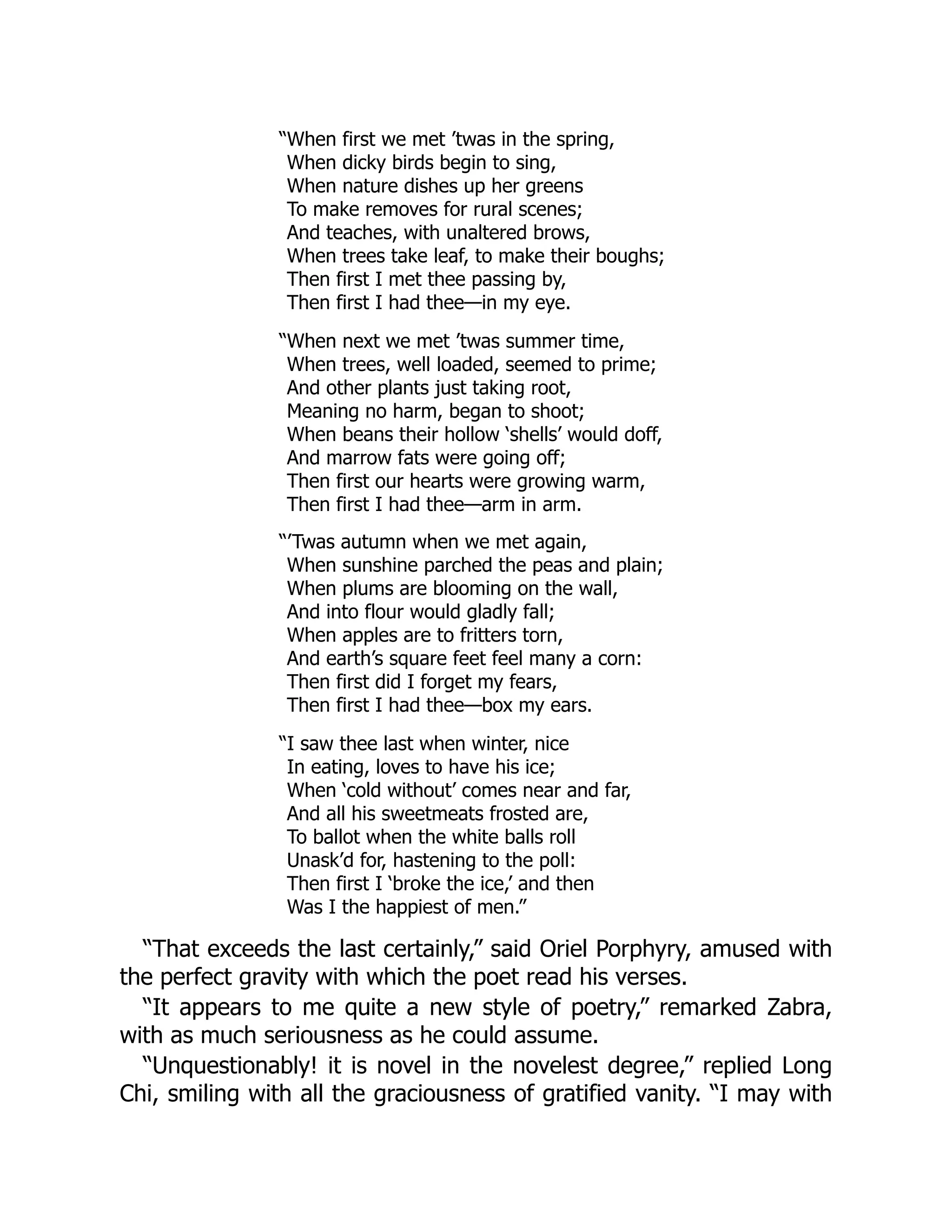 “When first we met ’twas in the spring,
When dicky birds begin to sing,
When nature dishes up her greens
To make removes for rural scenes;
And teaches, with unaltered brows,
When trees take leaf, to make their boughs;
Then first I met thee passing by,
Then first I had thee—in my eye.
“When next we met ’twas summer time,
When trees, well loaded, seemed to prime;
And other plants just taking root,
Meaning no harm, began to shoot;
When beans their hollow ‘shells’ would doff,
And marrow fats were going off;
Then first our hearts were growing warm,
Then first I had thee—arm in arm.
“’Twas autumn when we met again,
When sunshine parched the peas and plain;
When plums are blooming on the wall,
And into flour would gladly fall;
When apples are to fritters torn,
And earth’s square feet feel many a corn:
Then first did I forget my fears,
Then first I had thee—box my ears.
“I saw thee last when winter, nice
In eating, loves to have his ice;
When ‘cold without’ comes near and far,
And all his sweetmeats frosted are,
To ballot when the white balls roll
Unask’d for, hastening to the poll:
Then first I ‘broke the ice,’ and then
Was I the happiest of men.”
“That exceeds the last certainly,” said Oriel Porphyry, amused with
the perfect gravity with which the poet read his verses.
“It appears to me quite a new style of poetry,” remarked Zabra,
with as much seriousness as he could assume.
“Unquestionably! it is novel in the novelest degree,” replied Long
Chi, smiling with all the graciousness of gratified vanity. “I may with
 