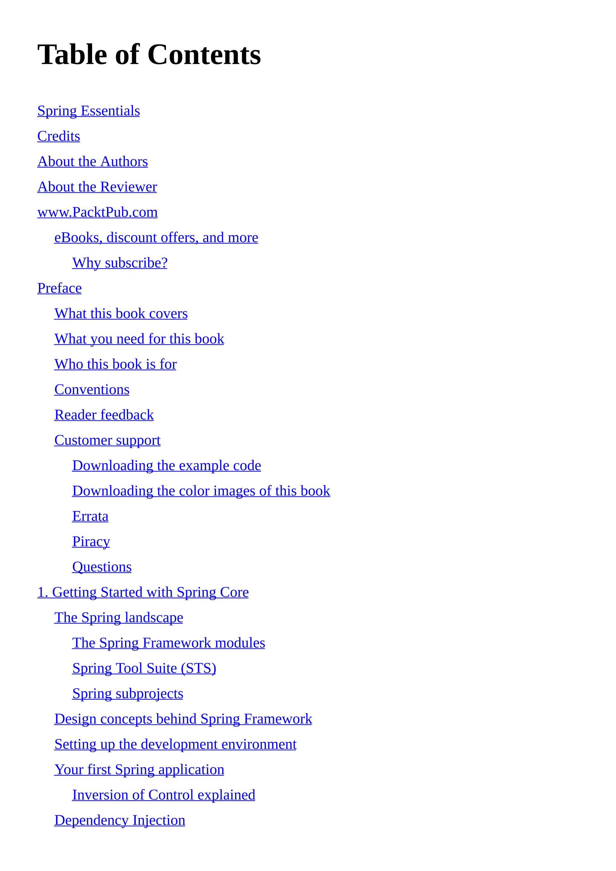 Table of Contents
Spring Essentials
Credits
About the Authors
About the Reviewer
www.PacktPub.com
eBooks, discount offers, and more
Why subscribe?
Preface
What this book covers
What you need for this book
Who this book is for
Conventions
Reader feedback
Customer support
Downloading the example code
Downloading the color images of this book
Errata
Piracy
Questions
1. Getting Started with Spring Core
The Spring landscape
The Spring Framework modules
Spring Tool Suite (STS)
Spring subprojects
Design concepts behind Spring Framework
Setting up the development environment
Your first Spring application
Inversion of Control explained
Dependency Injection
 