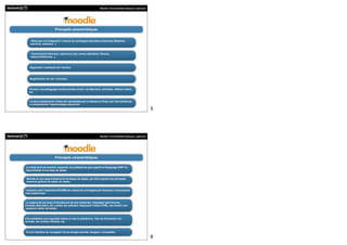 Moodle. Funcionalitats bàsiques i aplicació




                         Principals característiques


     Eines per a la integració i creació de continguts educatius (materials didàctics,
    exercicis, exàmens...).



     Comunicació síncrona i asíncrona (xat, correu electrònic, fòrums,
    videoconferències...).



    Seguiment i avaluació de l’alumne.



    Segmentació de rols i funcions.



   Promou una pedagogia constructivista social: col.laboració, activitats, reflexió crítica,
   etc.


   La seva arquitectura i eines són apropiades per a classes en línea, així com també per
   a complementar l’aprenentatge presencial.
                                                                                                              5




                                                                Moodle. Funcionalitats bàsiques i aplicació




                         Principals característiques

La instal.lació és senzilla, requereix una plataforma que suporti el llenguatge PHP i la
disponibilitat d’una base de dades.


 Moodle té una capa d’abstracció de bases de dades, per això suporta els principals
 sistemes gestors de bases de dades.


Compleix amb l’estàndard SCORM de creació de continguts per formació i comunicació
amb plataformes.


 La majoria de les àrees d’introducció de text (materials, missatges dels fòrums,
entrades dels diaris, etc.) poden ser editades mitjançant l’editor HTML, tan senzill com
 qualsevol editor de textos.



S’ha emfatitzat una seguretat sòlida en tota la plataforma. Tots els formularis són
revisats, les cookies xifrades, etc.



Té una interfície de navegador de tecnologia senzilla, lleugera i compatible.

                                                                                                              6
 