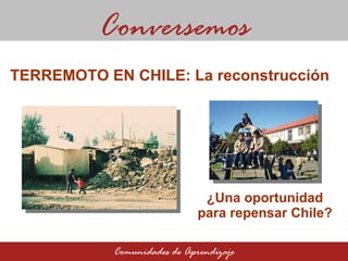 ¿Una oportunidad para repensar Chile? Conversemos Comunidades de Aprendizaje TERREMOTO EN CHILE: La reconstrucción  