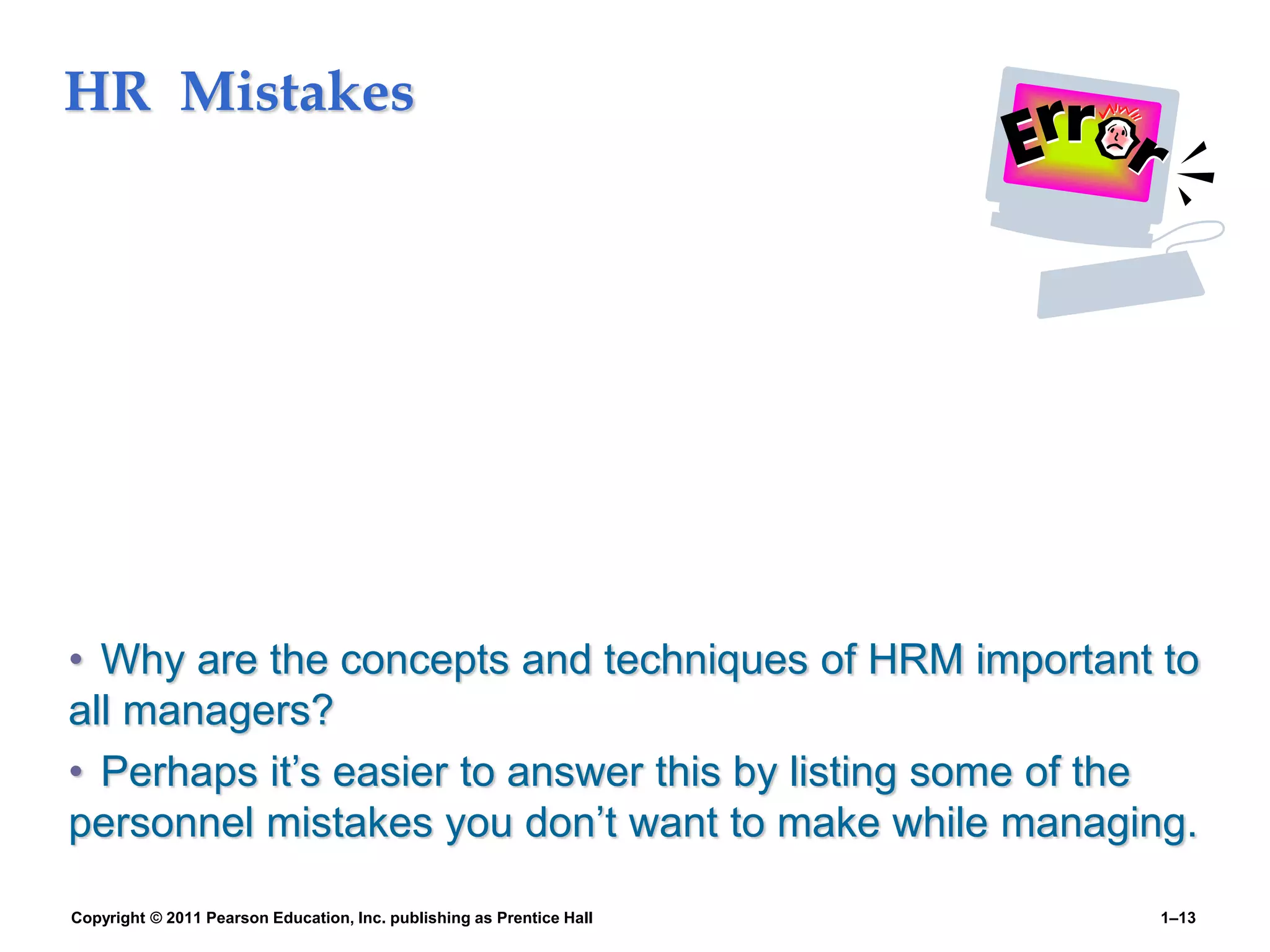 HR Mistakes
• Why are the concepts and techniques of HRM important to
all managers?
• Perhaps it’s easier to answer this by listing some of the
personnel mistakes you don’t want to make while managing.
Copyright © 2011 Pearson Education, Inc. publishing as Prentice Hall 1–13
 