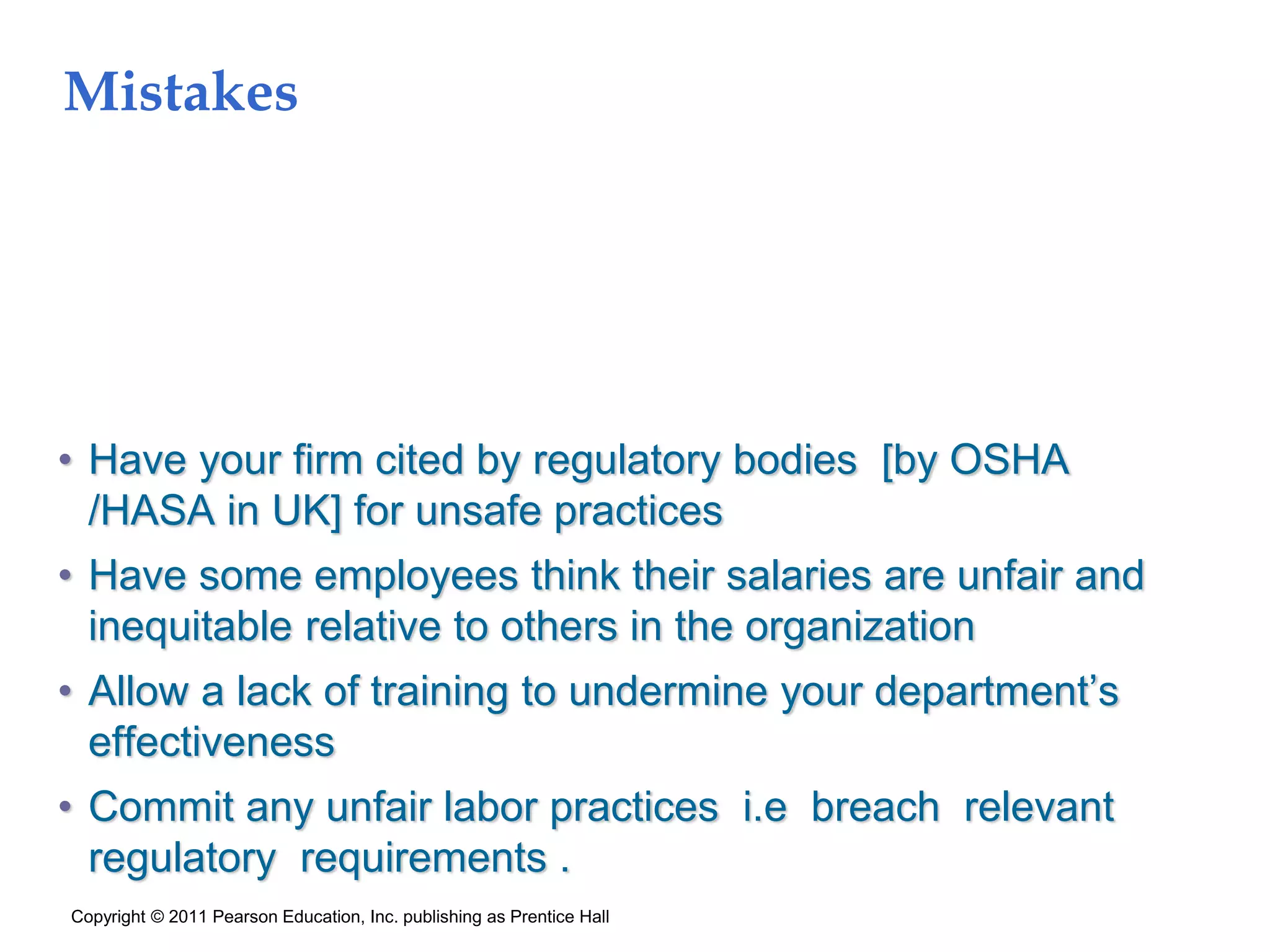 Mistakes
• Have your firm cited by regulatory bodies [by OSHA
/HASA in UK] for unsafe practices
• Have some employees think their salaries are unfair and
inequitable relative to others in the organization
• Allow a lack of training to undermine your department’s
effectiveness
• Commit any unfair labor practices i.e breach relevant
regulatory requirements .
Copyright © 2011 Pearson Education, Inc. publishing as Prentice Hall
 