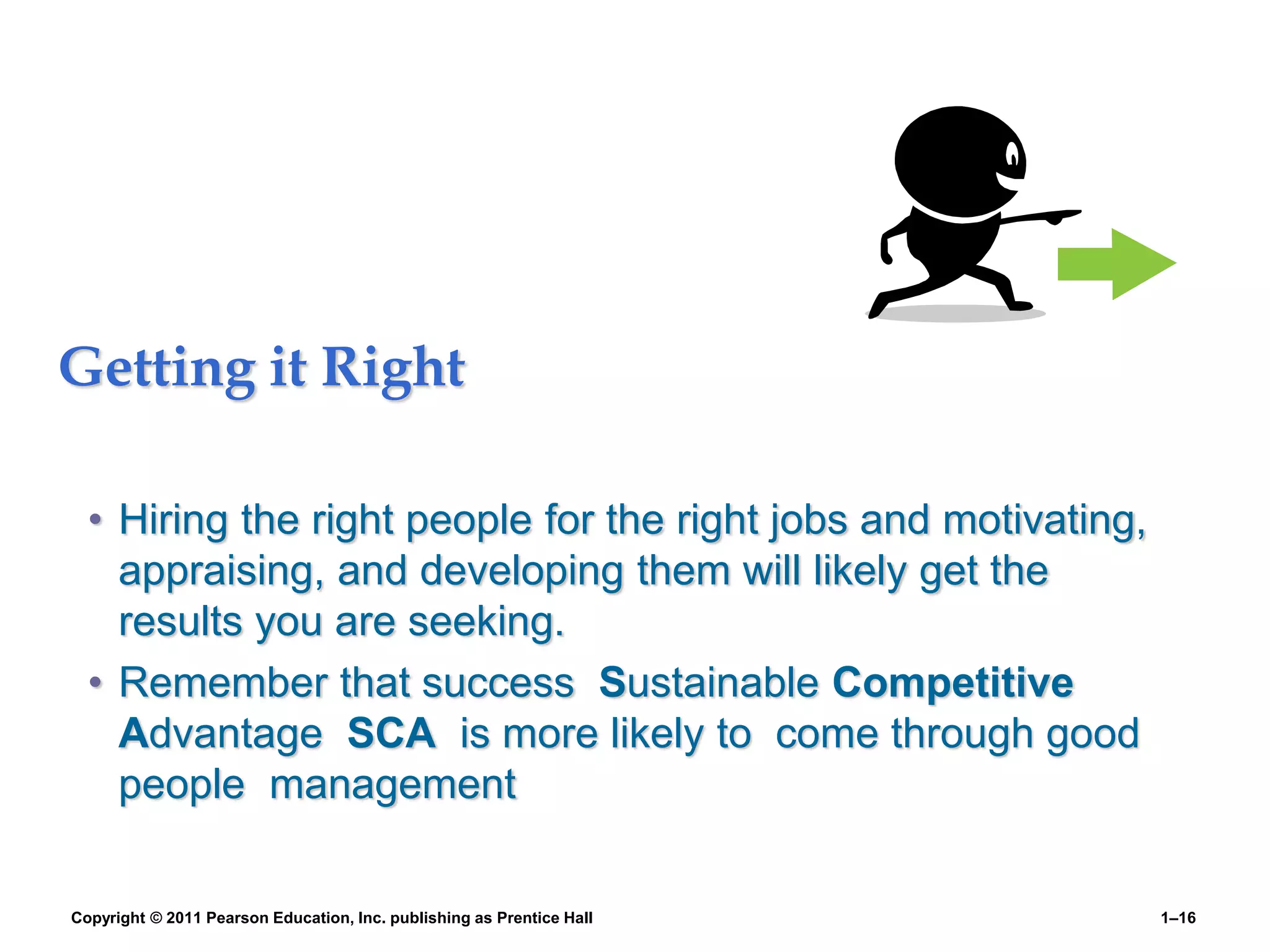Getting it Right
• Hiring the right people for the right jobs and motivating,
appraising, and developing them will likely get the
results you are seeking.
• Remember that success Sustainable Competitive
Advantage SCA is more likely to come through good
people management
Copyright © 2011 Pearson Education, Inc. publishing as Prentice Hall 1–16
 