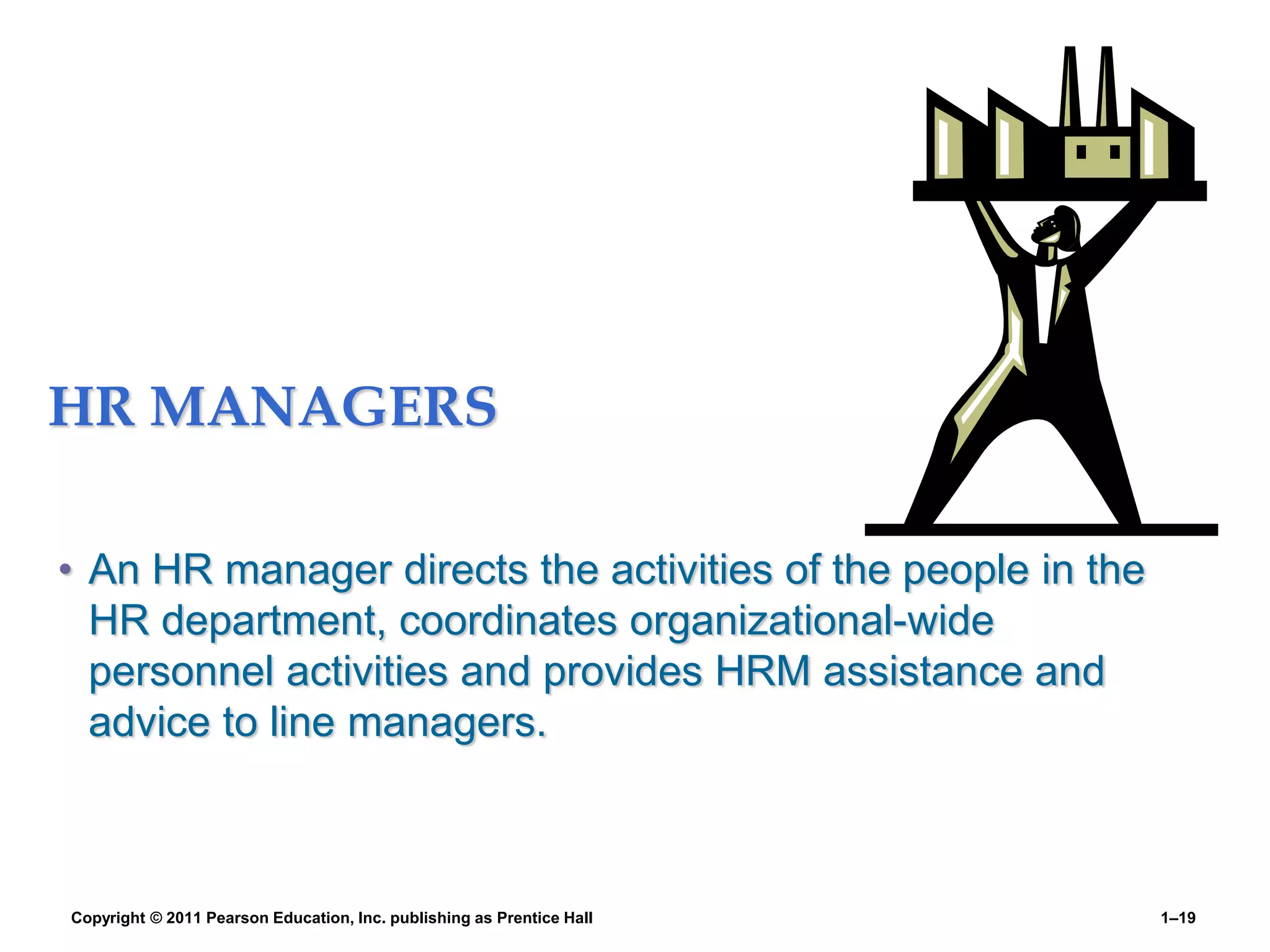 HR MANAGERS
• An HR manager directs the activities of the people in the
HR department, coordinates organizational-wide
personnel activities and provides HRM assistance and
advice to line managers.
Copyright © 2011 Pearson Education, Inc. publishing as Prentice Hall 1–19
 