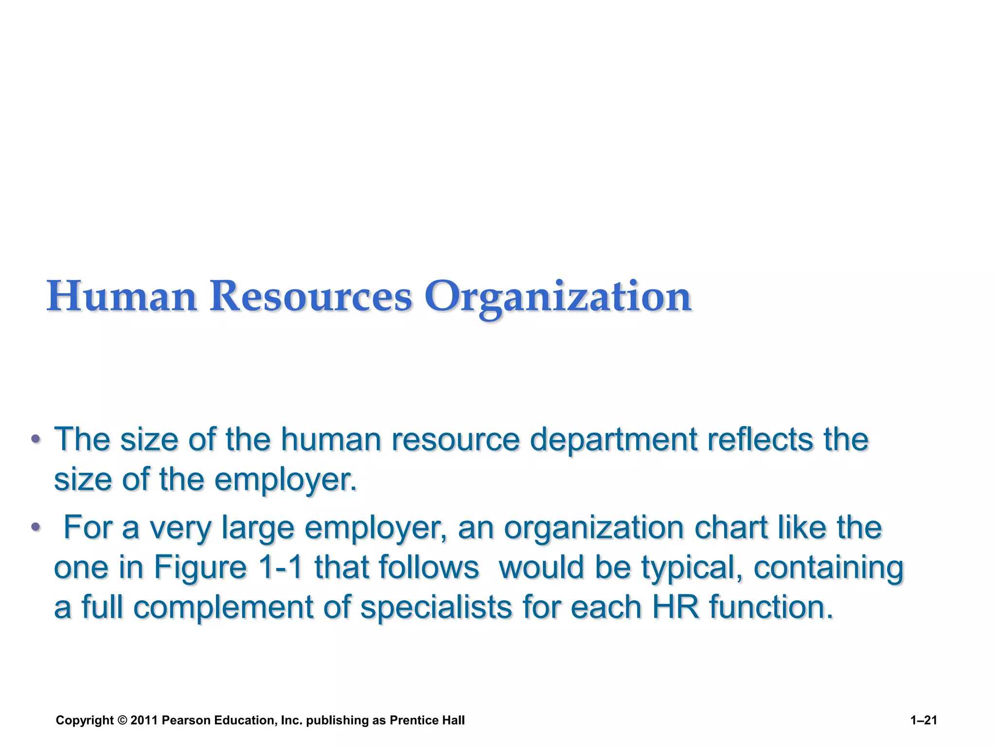 Human Resources Organization
• The size of the human resource department reflects the
size of the employer.
• For a very large employer, an organization chart like the
one in Figure 1-1 that follows would be typical, containing
a full complement of specialists for each HR function.
Copyright © 2011 Pearson Education, Inc. publishing as Prentice Hall 1–21
 