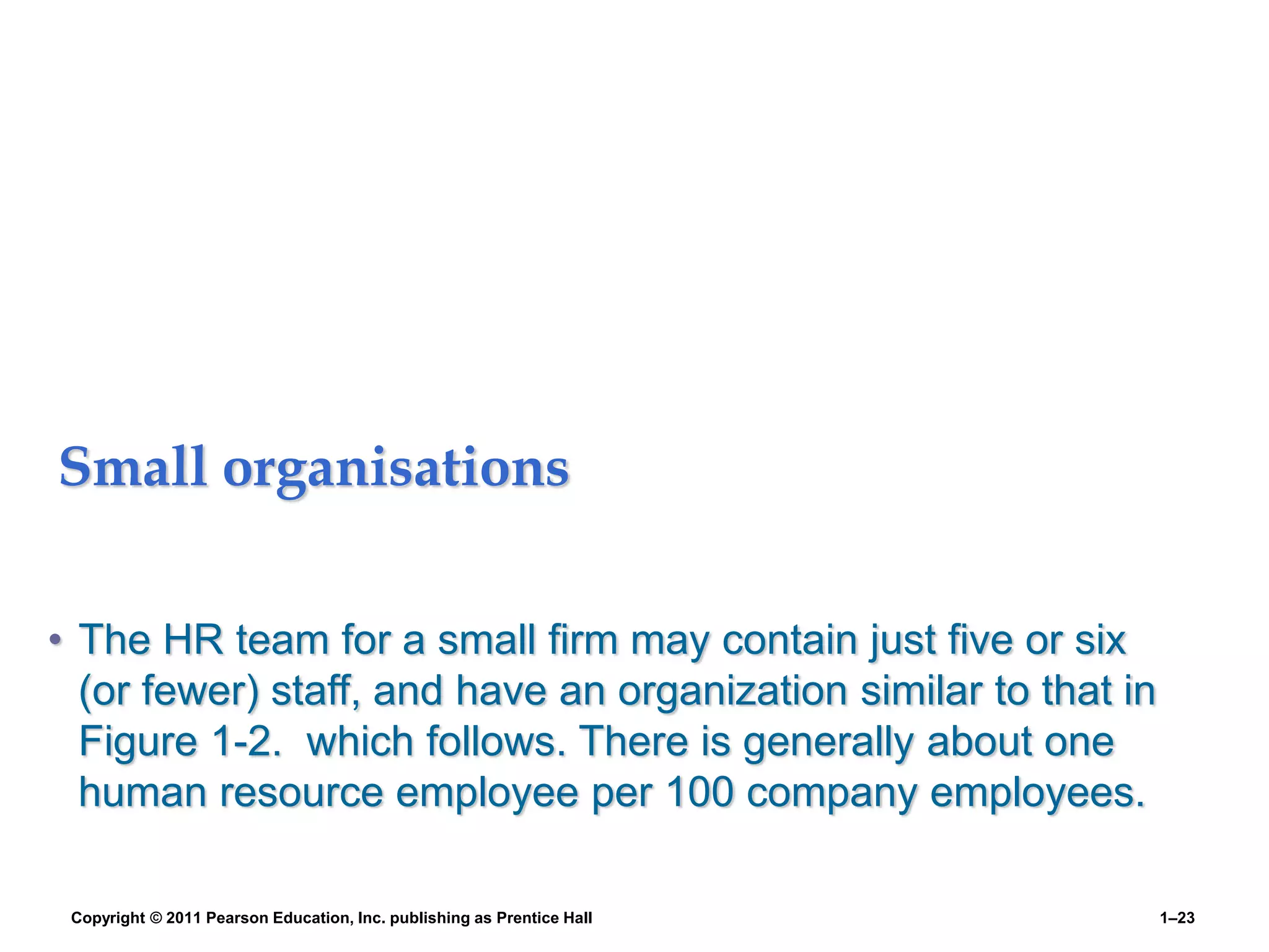 Small organisations
• The HR team for a small firm may contain just five or six
(or fewer) staff, and have an organization similar to that in
Figure 1-2. which follows. There is generally about one
human resource employee per 100 company employees.
Copyright © 2011 Pearson Education, Inc. publishing as Prentice Hall 1–23
 