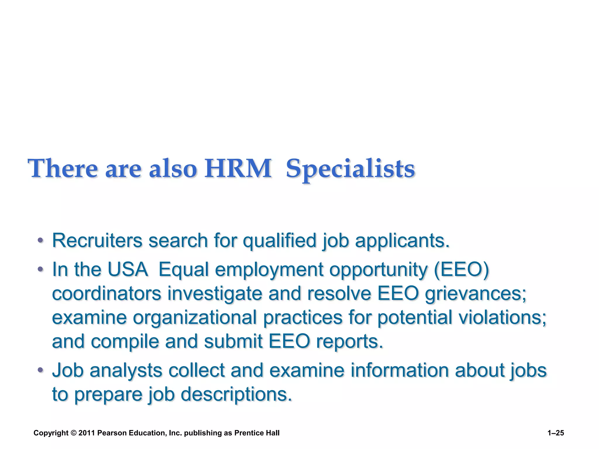 There are also HRM Specialists
• Recruiters search for qualified job applicants.
• In the USA Equal employment opportunity (EEO)
coordinators investigate and resolve EEO grievances;
examine organizational practices for potential violations;
and compile and submit EEO reports.
• Job analysts collect and examine information about jobs
to prepare job descriptions.
Copyright © 2011 Pearson Education, Inc. publishing as Prentice Hall 1–25
 