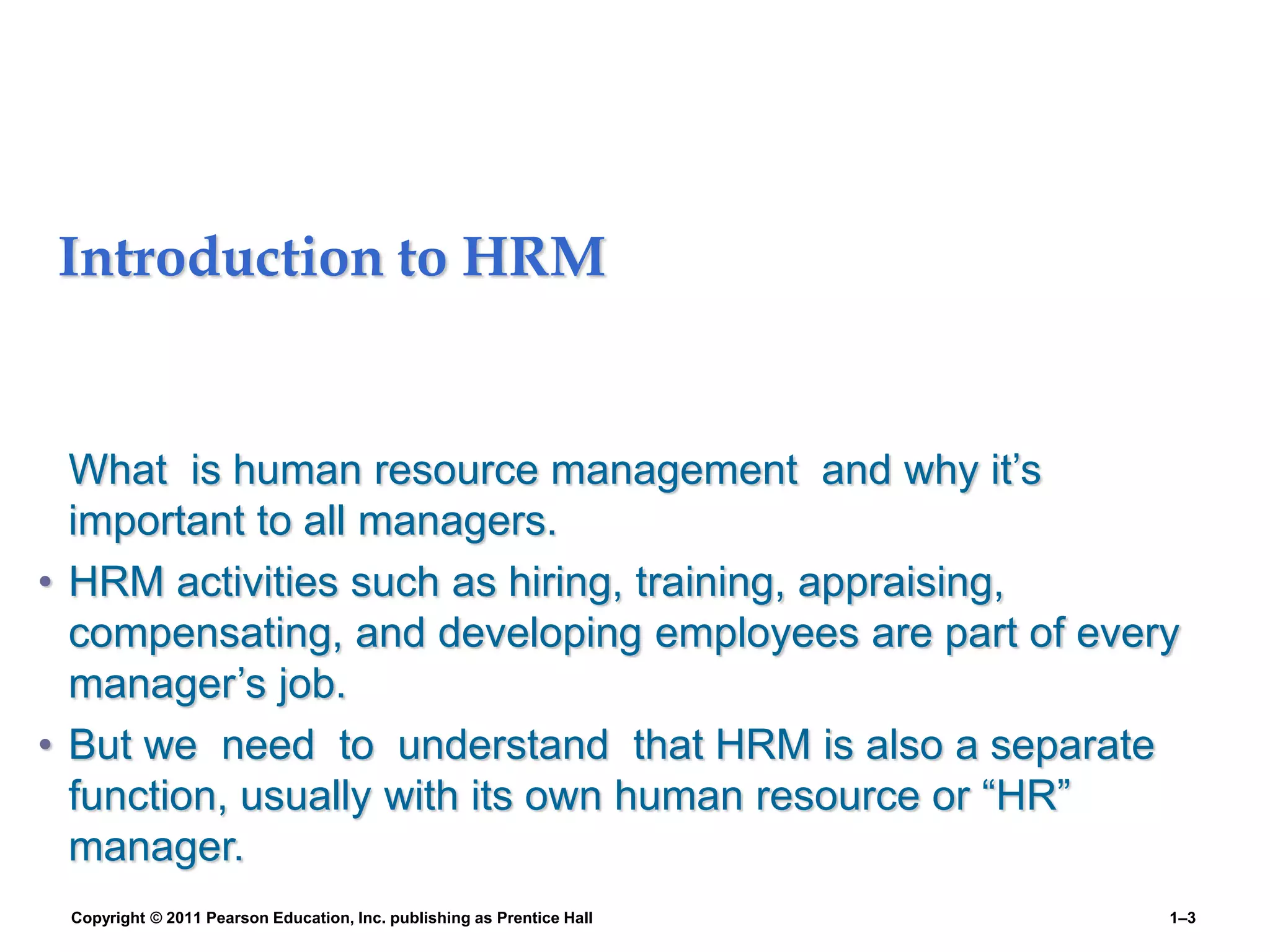 Introduction to HRM
What is human resource management and why it’s
important to all managers.
• HRM activities such as hiring, training, appraising,
compensating, and developing employees are part of every
manager’s job.
• But we need to understand that HRM is also a separate
function, usually with its own human resource or “HR”
manager.
Copyright © 2011 Pearson Education, Inc. publishing as Prentice Hall 1–3
 