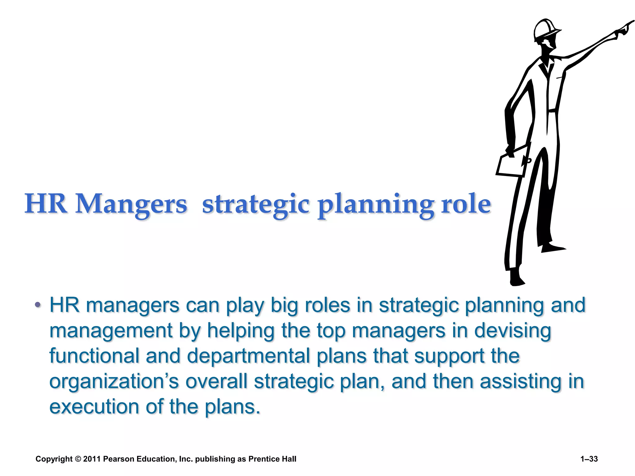 HR Mangers strategic planning role
• HR managers can play big roles in strategic planning and
management by helping the top managers in devising
functional and departmental plans that support the
organization’s overall strategic plan, and then assisting in
execution of the plans.
Copyright © 2011 Pearson Education, Inc. publishing as Prentice Hall 1–33
 