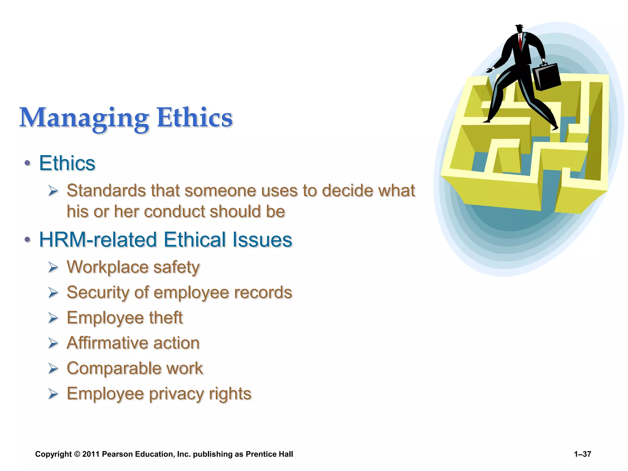 Copyright © 2011 Pearson Education, Inc. publishing as Prentice Hall 1–37
Managing Ethics
• Ethics
 Standards that someone uses to decide what
his or her conduct should be
• HRM-related Ethical Issues
 Workplace safety
 Security of employee records
 Employee theft
 Affirmative action
 Comparable work
 Employee privacy rights
 