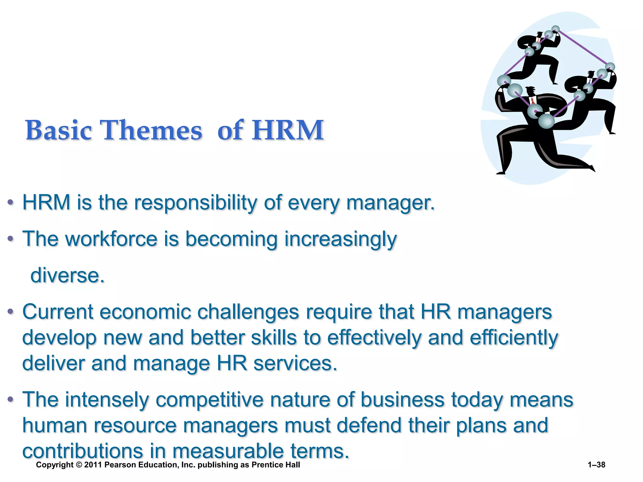 Copyright © 2011 Pearson Education, Inc. publishing as Prentice Hall 1–38
Basic Themes of HRM
• HRM is the responsibility of every manager.
• The workforce is becoming increasingly
diverse.
• Current economic challenges require that HR managers
develop new and better skills to effectively and efficiently
deliver and manage HR services.
• The intensely competitive nature of business today means
human resource managers must defend their plans and
contributions in measurable terms.
 