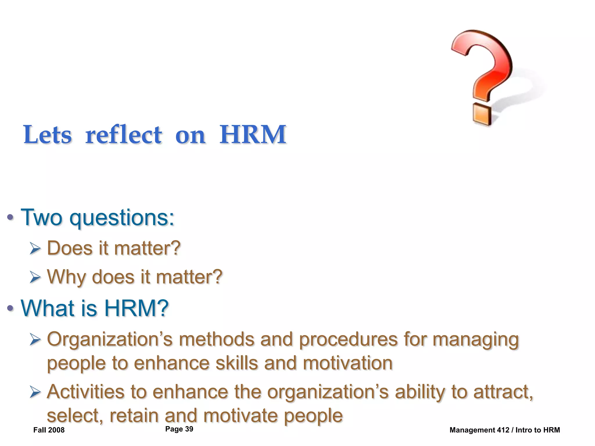 Fall 2008 Management 412 / Intro to HRM
Page 39
Lets reflect on HRM
• Two questions:
 Does it matter?
 Why does it matter?
• What is HRM?
 Organization’s methods and procedures for managing
people to enhance skills and motivation
 Activities to enhance the organization’s ability to attract,
select, retain and motivate people
 