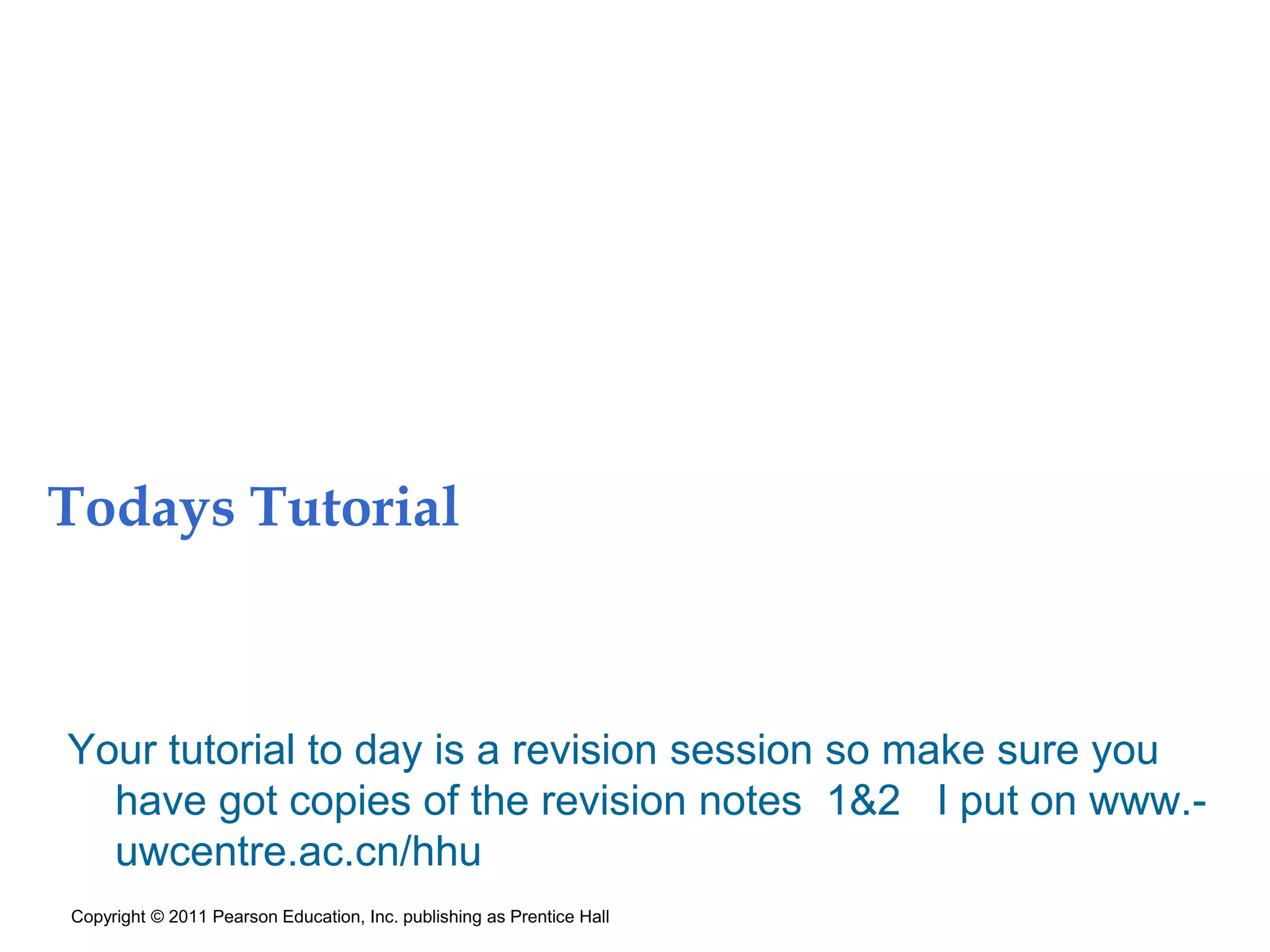Todays Tutorial
Your tutorial to day is a revision session so make sure you
have got copies of the revision notes 1&2 I put on www.-
uwcentre.ac.cn/hhu
Copyright © 2011 Pearson Education, Inc. publishing as Prentice Hall
 
