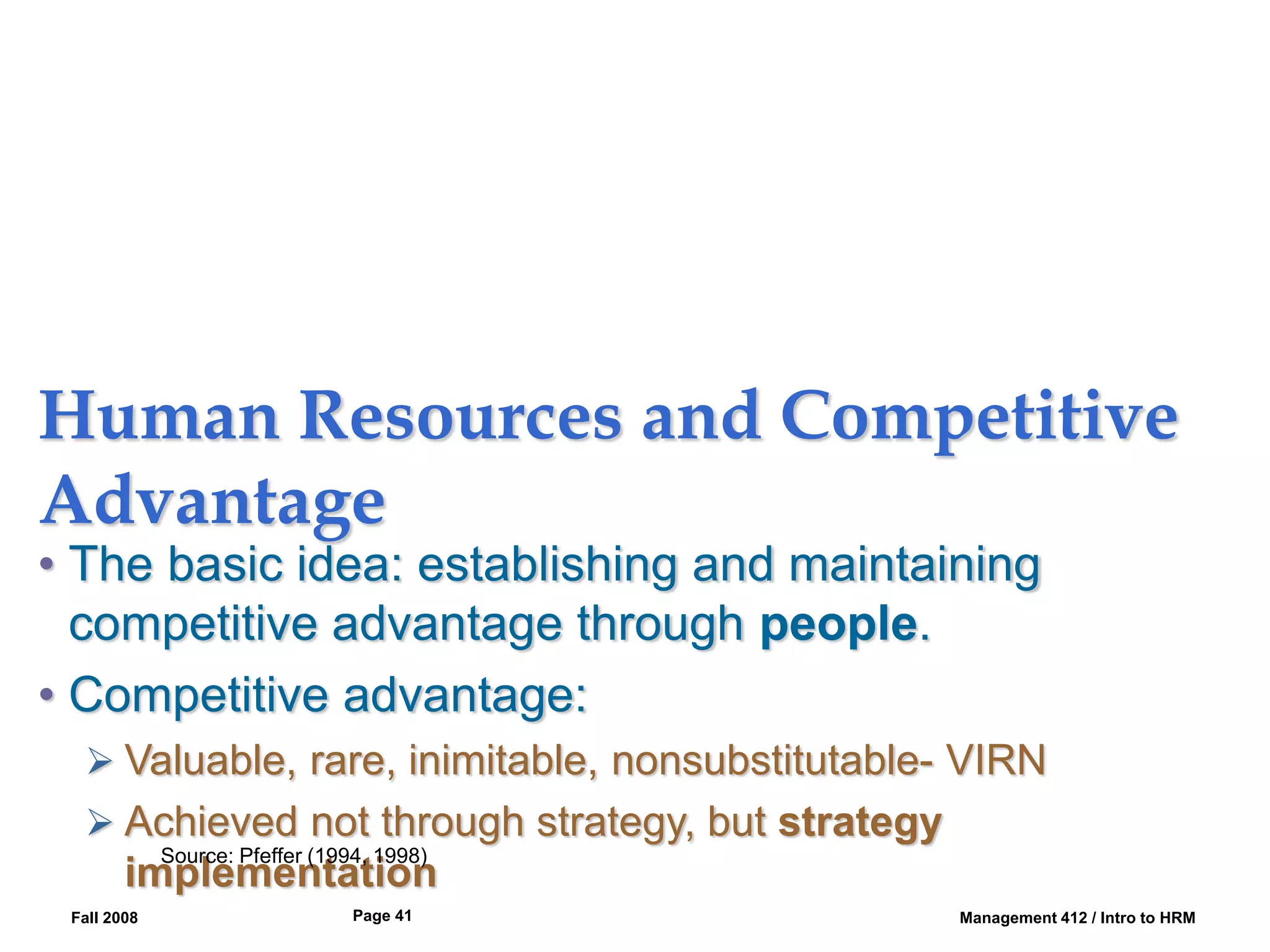 Fall 2008 Management 412 / Intro to HRM
Page 41
Human Resources and Competitive
Advantage
• The basic idea: establishing and maintaining
competitive advantage through people.
• Competitive advantage:
 Valuable, rare, inimitable, nonsubstitutable- VIRN
 Achieved not through strategy, but strategy
implementation
Source: Pfeffer (1994, 1998)
 