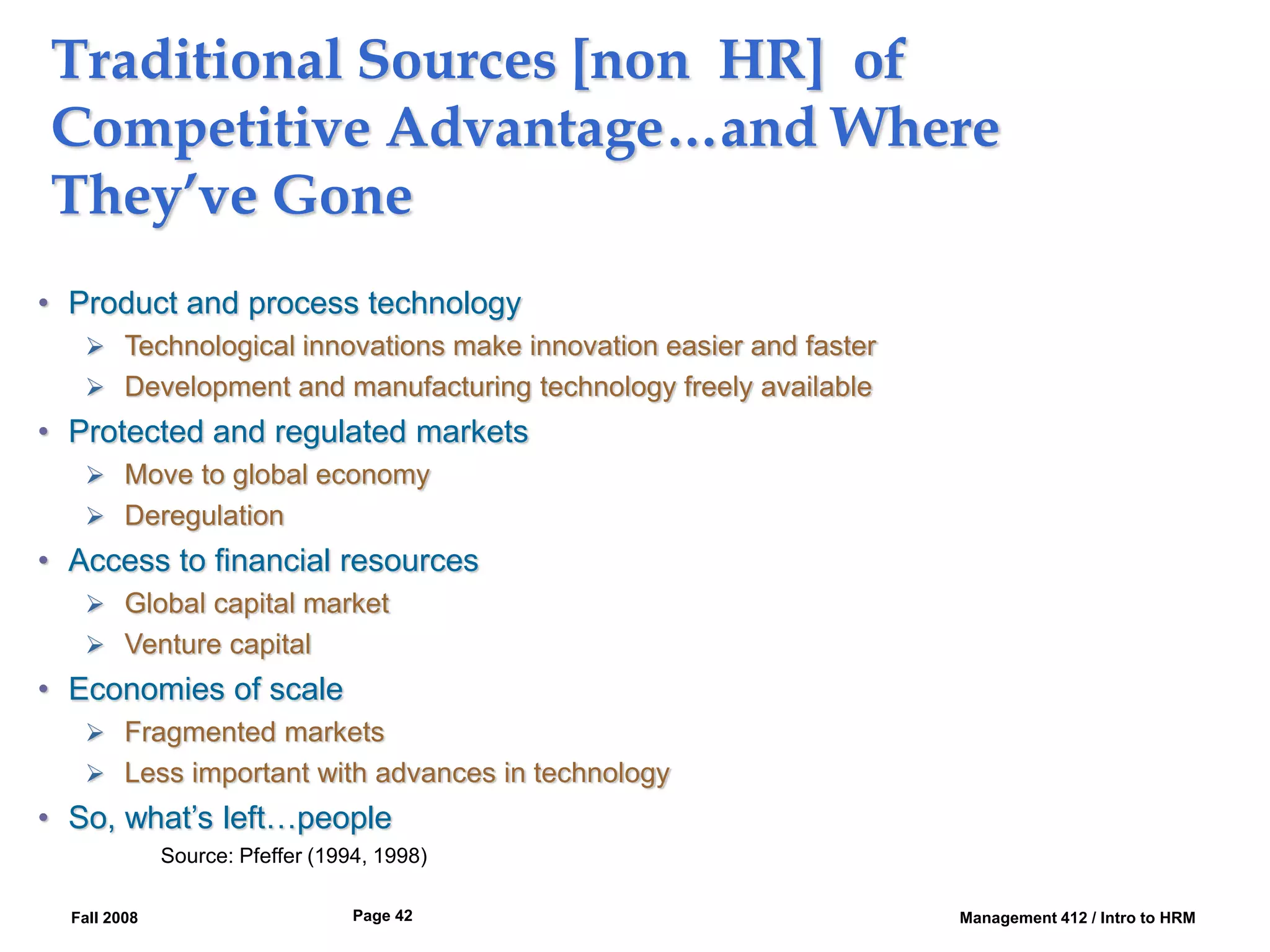 Fall 2008 Management 412 / Intro to HRM
Page 42
Traditional Sources [non HR] of
Competitive Advantage…and Where
They’ve Gone
• Product and process technology
 Technological innovations make innovation easier and faster
 Development and manufacturing technology freely available
• Protected and regulated markets
 Move to global economy
 Deregulation
• Access to financial resources
 Global capital market
 Venture capital
• Economies of scale
 Fragmented markets
 Less important with advances in technology
• So, what’s left…people
Source: Pfeffer (1994, 1998)
 