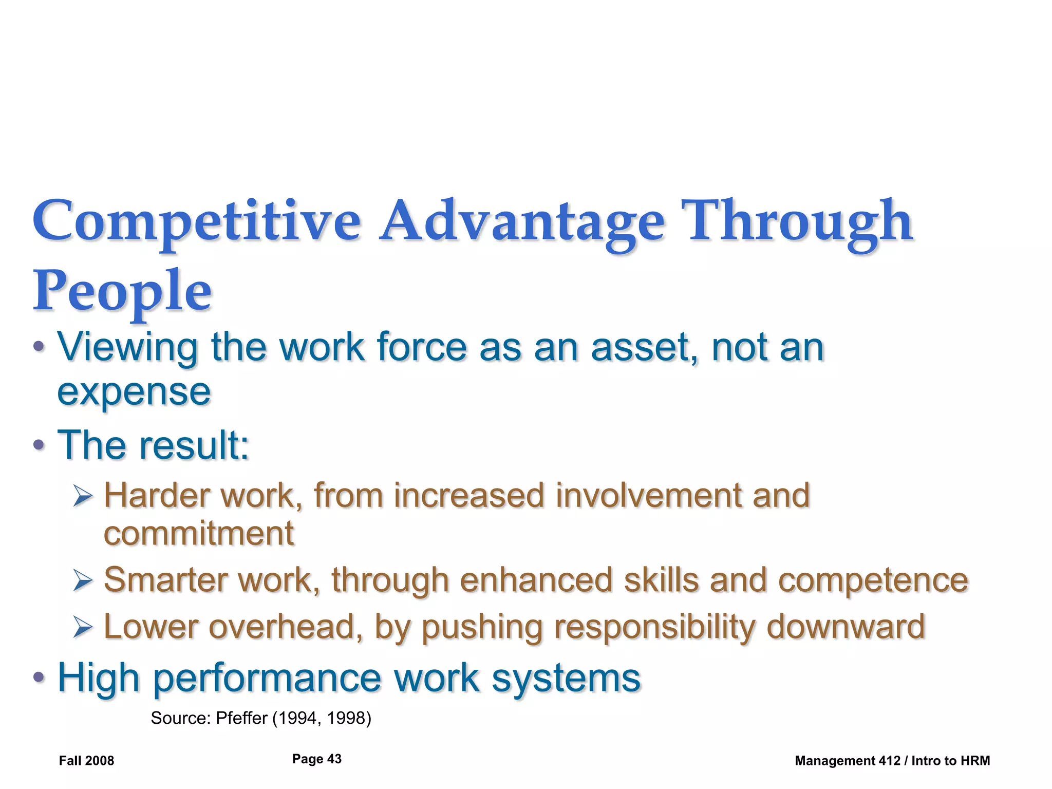 Fall 2008 Management 412 / Intro to HRM
Page 43
Competitive Advantage Through
People
• Viewing the work force as an asset, not an
expense
• The result:
 Harder work, from increased involvement and
commitment
 Smarter work, through enhanced skills and competence
 Lower overhead, by pushing responsibility downward
• High performance work systems
Source: Pfeffer (1994, 1998)
 