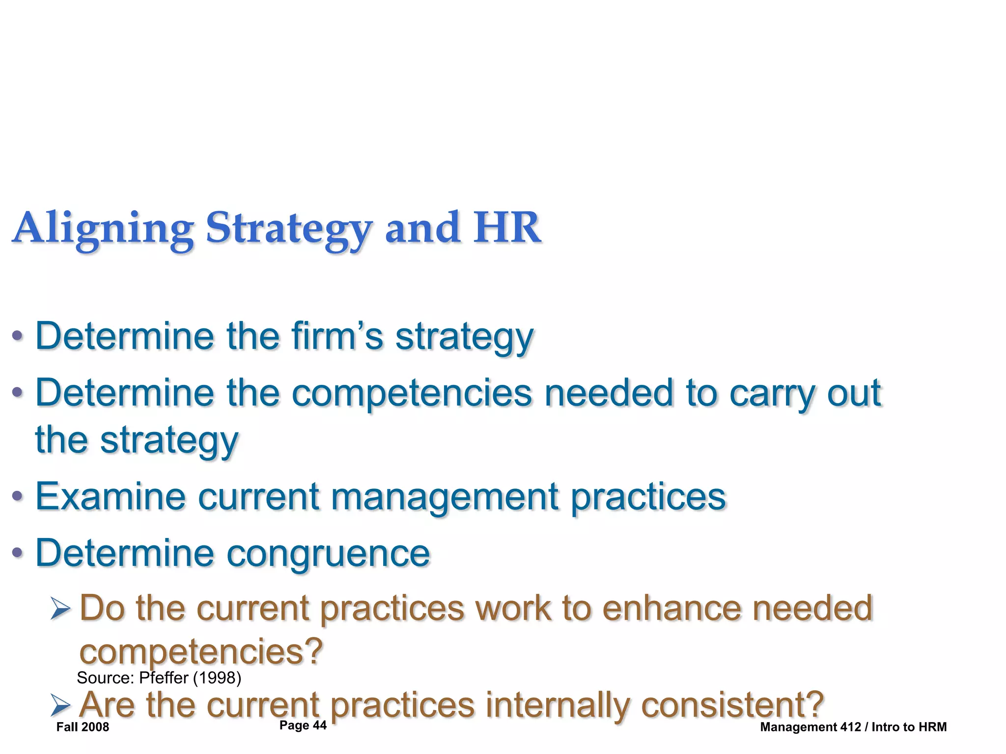 Fall 2008 Management 412 / Intro to HRM
Page 44
Aligning Strategy and HR
• Determine the firm’s strategy
• Determine the competencies needed to carry out
the strategy
• Examine current management practices
• Determine congruence
 Do the current practices work to enhance needed
competencies?
 Are the current practices internally consistent?
Source: Pfeffer (1998)
 