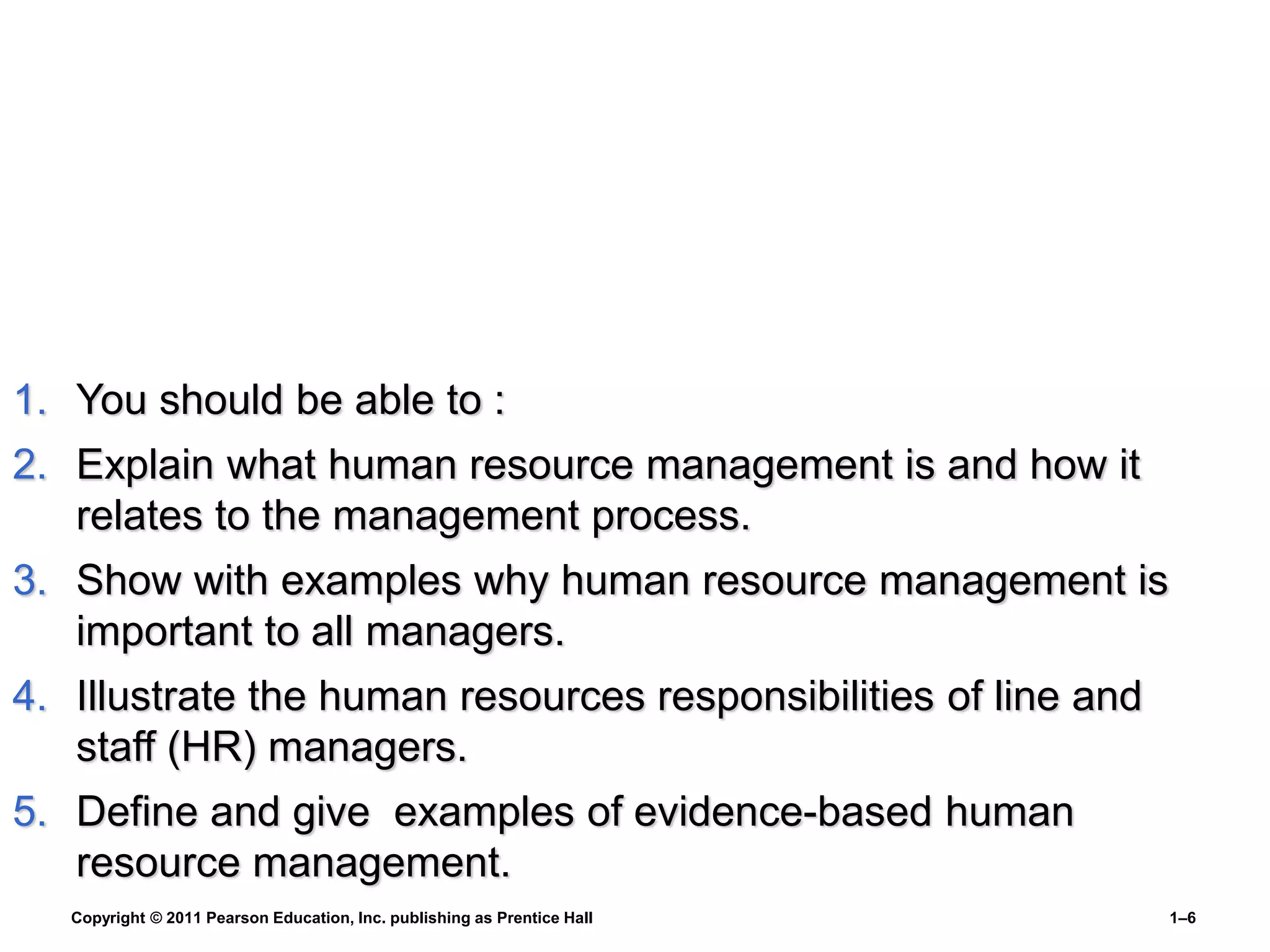 Copyright © 2011 Pearson Education, Inc. publishing as Prentice Hall 1–6
1. You should be able to :
2. Explain what human resource management is and how it
relates to the management process.
3. Show with examples why human resource management is
important to all managers.
4. Illustrate the human resources responsibilities of line and
staff (HR) managers.
5. Define and give examples of evidence-based human
resource management.
 