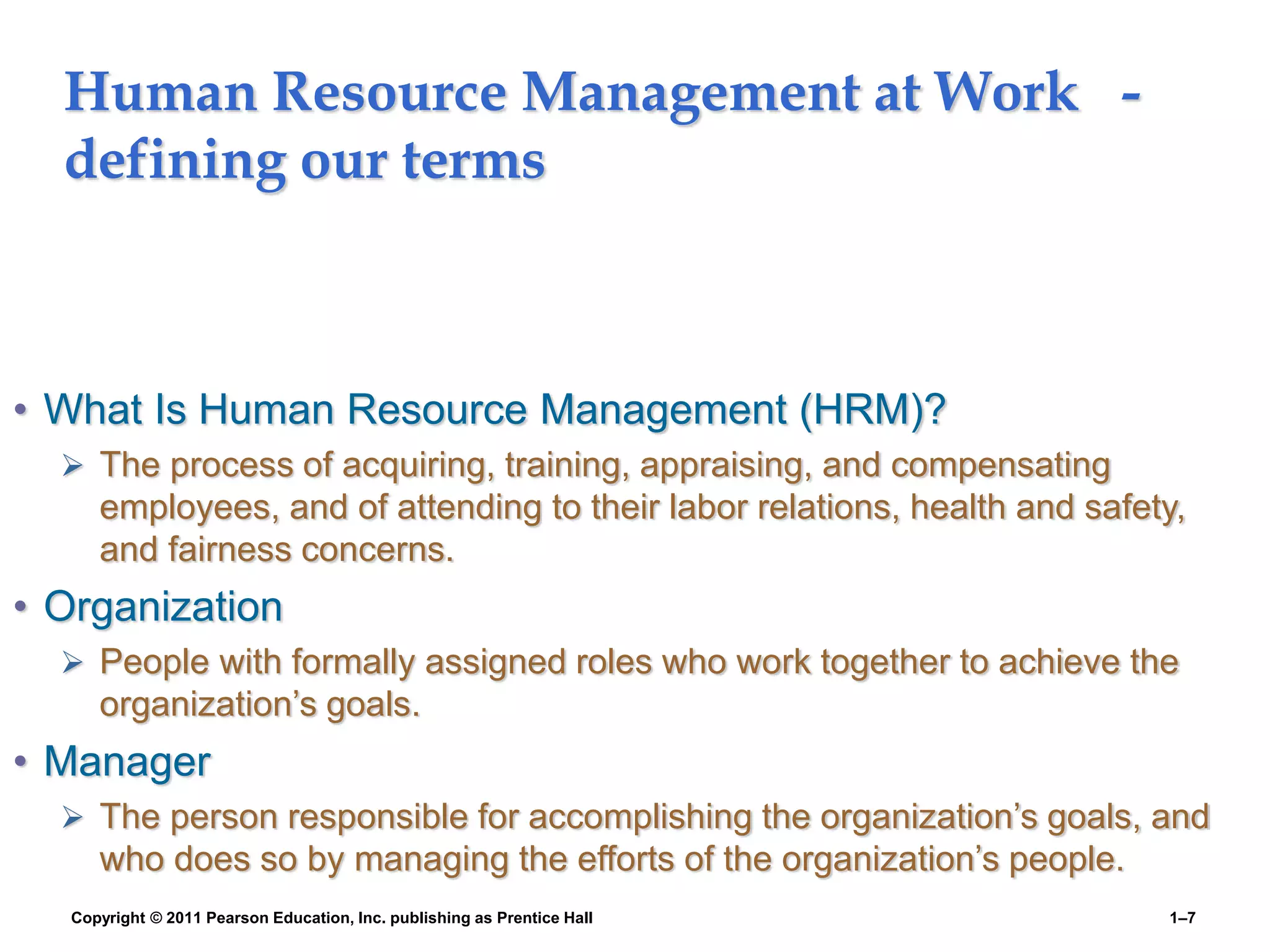 Copyright © 2011 Pearson Education, Inc. publishing as Prentice Hall 1–7
Human Resource Management at Work -
defining our terms
• What Is Human Resource Management (HRM)?
 The process of acquiring, training, appraising, and compensating
employees, and of attending to their labor relations, health and safety,
and fairness concerns.
• Organization
 People with formally assigned roles who work together to achieve the
organization’s goals.
• Manager
 The person responsible for accomplishing the organization’s goals, and
who does so by managing the efforts of the organization’s people.
 