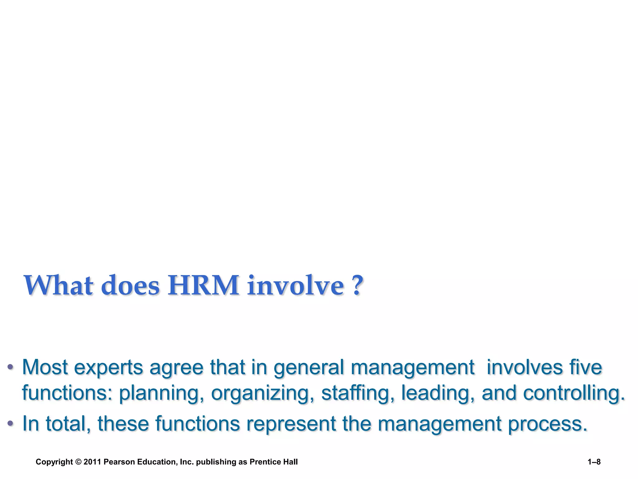 What does HRM involve ?
• Most experts agree that in general management involves five
functions: planning, organizing, staffing, leading, and controlling.
• In total, these functions represent the management process.
Copyright © 2011 Pearson Education, Inc. publishing as Prentice Hall 1–8
 